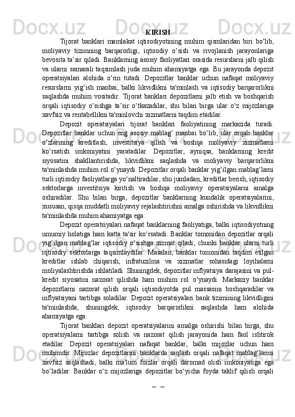 KIRISH
Tijorat   banklari   mamlakat   iqtisodiyotining   muhim   qismlaridan   biri   bo‘lib,
moliyaviy   tizimning   barqarorligi,   iqtisodiy   o‘sish   va   rivojlanish   jarayonlariga
bevosita ta’sir qiladi. Banklarning asosiy faoliyatlari orasida resurslarni jalb qilish
va  ularni   samarali   taqsimlash   juda  muhim   ahamiyatga   ega.  Bu   jarayonda   depozit
operatsiyalari   alohida   o‘rin   tutadi.   Depozitlar   banklar   uchun   nafaqat   moliyaviy
resurslarni   yig‘ish   manbai,   balki   likvidlikni   ta'minlash   va   iqtisodiy   barqarorlikni
saqlashda   muhim   vositadir.   Tijorat   banklari   depozitlarni   jalb   etish   va   boshqarish
orqali   iqtisodiy   o‘sishga   ta’sir   o‘tkazadilar,   shu   bilan   birga   ular   o‘z   mijozlariga
xavfsiz va rentabellikni ta'minlovchi xizmatlarni taqdim etadilar.
Depozit   operatsiyalari   tijorat   banklari   faoliyatining   markazida   turadi.
Depozitlar   banklar   uchun   eng   asosiy   mablag‘   manbai   bo‘lib,   ular   orqali   banklar
o‘zlarining   kreditlash,   investitsiya   qilish   va   boshqa   moliyaviy   xizmatlarni
ko‘rsatish   imkoniyatini   yaratadilar.   Depozitlar,   ayniqsa,   banklarning   kredit
siyosatini   shakllantirishda,   likvidlikni   saqlashda   va   moliyaviy   barqarorlikni
ta'minlashda muhim rol o‘ynaydi. Depozitlar orqali banklar yig‘ilgan mablag‘larni
turli iqtisodiy faoliyatlarga yo‘naltiradilar, shu jumladan, kreditlar berish, iqtisodiy
sektorlarga   investitsiya   kiritish   va   boshqa   moliyaviy   operatsiyalarni   amalga
oshiradilar.   Shu   bilan   birga,   depozitlar   banklarning   kundalik   operatsiyalarini,
xususan, qisqa muddatli moliyaviy rejalashtirishni amalga oshirishda va likvidlikni
ta'minlashda muhim ahamiyatga ega.
Depozit operatsiyalari nafaqat banklarning faoliyatiga, balki iqtisodiyotning
umumiy  holatiga   ham   katta   ta'sir   ko‘rsatadi.   Banklar   tomonidan  depozitlar   orqali
yig‘ilgan   mablag‘lar   iqtisodiy   o‘sishga   xizmat   qiladi,   chunki   banklar   ularni   turli
iqtisodiy   sektorlarga   taqsimlaydilar.   Masalan,   banklar   tomonidan   taqdim   etilgan
kreditlar   ishlab   chiqarish,   infratuzilma   va   xizmatlar   sohasidagi   loyihalarni
moliyalashtirishda ishlatiladi. Shuningdek, depozitlar inflyatsiya darajasini va pul-
kredit   siyosatini   nazorat   qilishda   ham   muhim   rol   o‘ynaydi.   Markaziy   banklar
depozitlarni   nazorat   qilish   orqali   iqtisodiyotda   pul   massasini   boshqaradilar   va
inflyatsiyani   tartibga   soladilar.   Depozit   operatsiyalari   bank   tizimining   likvidligini
ta'minlashda,   shuningdek,   iqtisodiy   barqarorlikni   saqlashda   ham   alohida
ahamiyatga ega.
Tijorat   banklari   depozit   operatsiyalarini   amalga   oshirishi   bilan   birga,   shu
operatsiyalarni   tartibga   solish   va   nazorat   qilish   jarayonida   ham   faol   ishtirok
etadilar.   Depozit   operatsiyalari   nafaqat   banklar,   balki   mijozlar   uchun   ham
muhimdir.   Mijozlar   depozitlarini   banklarda   saqlash   orqali   nafaqat   mablag‘larini
xavfsiz   saqlashadi,   balki   ma'lum   foizlar   orqali   daromad   olish   imkoniyatiga   ega
bo‘ladilar.   Banklar   o‘z   mijozlariga   depozitlar   bo‘yicha   foyda   taklif   qilish   orqali
~  ~ 