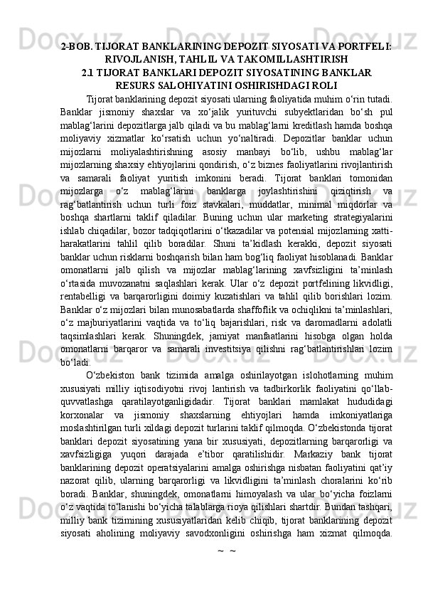 2-BOB. TIJORAT BANKLARINING DEPOZIT SIYOSATI VA PORTFELI:
RIVOJLANISH, TAHLIL VA TAKOMILLASHTIRISH
2.1 TIJORAT BANKLARI DEPOZIT SIYOSATINING BANKLAR
RESURS SALOHIYATINI OSHIRISHDAGI ROLI
Tijorat banklarining depozit siyosati ularning faoliyatida muhim o‘rin tutadi.
Banklar   jismoniy   shaxslar   va   xo‘jalik   yurituvchi   subyektlaridan   bo‘sh   pul
mablag‘larini depozitlarga jalb qiladi va bu mablag‘larni kreditlash hamda boshqa
moliyaviy   xizmatlar   ko‘rsatish   uchun   yo‘naltiradi.   Depozitlar   banklar   uchun
mijozlarni   moliyalashtirishning   asosiy   manbayi   bo‘lib,   ushbu   mablag‘lar
mijozlarning shaxsiy ehtiyojlarini qondirish, o‘z biznes faoliyatlarini rivojlantirish
va   samarali   faoliyat   yuritish   imkonini   beradi.   Tijorat   banklari   tomonidan
mijozlarga   o‘z   mablag‘larini   banklarga   joylashtirishini   qiziqtirish   va
rag‘batlantirish   uchun   turli   foiz   stavkalari,   muddatlar,   minimal   miqdorlar   va
boshqa   shartlarni   taklif   qiladilar.   Buning   uchun   ular   marketing   strategiyalarini
ishlab chiqadilar, bozor tadqiqotlarini o‘tkazadilar va potensial mijozlarning xatti-
harakatlarini   tahlil   qilib   boradilar.   Shuni   ta’kidlash   kerakki,   depozit   siyosati
banklar uchun risklarni boshqarish bilan ham bog‘liq faoliyat hisoblanadi. Banklar
omonatlarni   jalb   qilish   va   mijozlar   mablag‘larining   xavfsizligini   ta’minlash
o‘rtasida   muvozanatni   saqlashlari   kerak.   Ular   o‘z   depozit   portfelining   likvidligi,
rentabelligi   va   barqarorligini   doimiy   kuzatishlari   va   tahlil   qilib   borishlari   lozim.
Banklar o‘z mijozlari bilan munosabatlarda shaffoflik va ochiqlikni ta’minlashlari,
o‘z   majburiyatlarini   vaqtida   va   to‘liq   bajarishlari,   risk   va   daromadlarni   adolatli
taqsimlashlari   kerak.   Shuningdek,   jamiyat   manfaatlarini   hisobga   olgan   holda
omonatlarni   barqaror   va   samarali   investitsiya   qilishni   rag‘batlantirishlari   lozim
bo‘ladi.
O‘zbekiston   bank   tizimida   amalga   oshirilayotgan   islohotlarning   muhim
xususiyati   milliy   iqtisodiyotni   rivoj   lantirish   va   tadbirkorlik   faoliyatini   qo‘llab-
quvvatlashga   qaratilayotganligidadir.   Tijorat   banklari   mamlakat   hududidagi
korxonalar   va   jismoniy   shaxslarning   ehtiyojlari   hamda   imkoniyatlariga
moslashtirilgan turli xildagi depozit turlarini taklif qilmoqda. O‘zbekistonda tijorat
banklari   depozit   siyosatining   yana   bir   xususiyati,   depozitlarning   barqarorligi   va
xavfsizligiga   yuqori   darajada   e’tibor   qaratilishidir.   Markaziy   bank   tijorat
banklarining depozit  operatsiyalarini  amalga oshirishga nisbatan  faoliyatini qat’iy
nazorat   qilib,   ularning   barqarorligi   va   likvidligini   ta’minlash   choralarini   ko‘rib
boradi.   Banklar,   shuningdek,   omonatlarni   himoyalash   va   ular   bo‘yicha   foizlarni
o‘z vaqtida to‘lanishi bo‘yicha talablarga rioya qilishlari shartdir. Bundan tashqari,
milliy   bank   tizimining   xususiyatlaridan   kelib   chiqib,   tijorat   banklarining   depozit
siyosati   aholining   moliyaviy   savodxonligini   oshirishga   ham   xizmat   qilmoqda.
~  ~ 