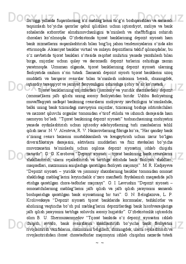 So‘nggi yillarda fuqarolarning o‘z mablag‘larini to‘g‘ri boshqarishlari va samarali
taqsimlash   bo‘yicha   qarorlar   qabul   qilishlari   uchun   iqtisodiyot,   moliya   va   bank
sohalarida   axborotlar   almshinuvchanligini   ta’minlash   va   shaffofligini   oshirish
choralari   ko‘rilmoqda.   O‘zbekistonda   tijorat   banklarining   depozit   siyosati   ham
bank   xizmatlarini   raqamlashtirish   bilan   bog‘liq   jahon   tendensiyalarini   o‘zida   aks
ettirmoqda. Aksariyat banklar virtual va onlayn depozitlarni taklif qilmoqdalar, bu
o‘z   navbatida   tijorat   banklari   o‘rtasida   raqobat   muhitini   yanada   yaxshilash   bilan
birga,   mijozlar   uchun   qulay   va   daromadli   depozit   turlarini   oshishiga   zamin
yaratmoqda.   Umuman   olganda,   tijorat   banklarining   depozit   siyosati   ularning
faoliyatida   muhim   o‘rin   tutadi.   Samarali   depozit   siyosti   tijorat   banklarini   uzoq
muddatli   va   barqaror   resurslar   bilan   ta’minlash   imkonini   beradi,   shuningdek,
iqtisodiy taraqqiyot va jamiyat farovonligini oshirishga ijobiy ta’sir ko‘rsatadi.
Tijorat   banklarining   mijozlardan   (jismoniy   va   yuridik   shaxslardan)   depozit
(omonat)larni   jalb   qilishi   uning   asosiy   faoliyatidan   biridir.   Ushbu   faoliyatning
muvaffaqiyati   nafaqat   bankning   resurslarni   moliyaviy   xavfsizligini   ta’minlashda,
balki   uning   bank   tizimidagi   mavqeyini   mijozlar,   tizimning   boshqa   ishtirokchilari
va  nazorat   qiluvchi   organlar  tomonidan  e’tirof   etilishi  va  ishonch   darajasida   ham
namoyon bo‘ladi. “Tijorat bankining depozit siyosati” tushunchasining mohiyatini
yanada   oydinlashtirish   uchun   iqtisodiy   adabiyotlarning   turli   manbalarini   tahlil
qilish zarur. N. V. Alenteva, R. V. Nazarovlarning fikriga ko‘ra, “Har qanday bank
o‘zining   resurs   bazasini   mustahkamlash   va   kengaytirish   uchun   zarur   bo‘lgan
diversifikatsiya   darajasini,   aktivlarni   muddatlari   va   foiz   stavkalari   bo‘yicha
muvozanatini   ta’minlashi   uchun   oqilona   depozit   siyosatini   ishlab   chiqishi
zarurdir”.  G.   G.   Korobova   “Depozit   siyosati   –   tijorat   bankining  bank   resurslarini
shakllantirish,   ularni   rejalashtirish   va   tartibga   solishda   bank   faoliyati   shakllari,
maqsadlari, mazmunini aniqlashga qaratilgan faoliyati majmuyi”. M. R. Kadjayeva
“Depozit   siyosati   –   yuridik   va   jismoniy   shaxslarning   banklar   tomonidan   omonat
shaklidagi   mablag‘larini   keyinchalik o‘zaro manfaatli   foydalanish  maqsadida   jalb
etishga   qaratilgan   chora-tadbirlar   majmuyi”.   O.   I.   Lavrushin   “Depozit   siyosati   –
omonatchilarning   mablag‘larini   jalb   qilish   va   jalb   qilish   jarayonini   samarali
boshqarishga   qaratilgan   bank   siyosatining   bir   turi”.   G.   N.   Beloglazova,   L.   P.
Kroliveskaya   “Depozit   siyosati   tijorat   banklarida   korxonalar,   tashkilotlar   va
aholining  vaqtincha   bo‘sh   pul   mablag‘larini   depozitlardagi   bank   hisobvaraqlariga
jalb qilish jarayonini tartibga soluvchi  asosiy hujjatdir”. O‘zbekistonlik iqtisodchi
olim   B.   U.   Shermuxammedov   “Tijorat   bankida   o‘z   depozit   siyosatini   ishlab
chiqish,   avvalo,   bank   resurslarini   shakllantirish   bo‘yicha   bank   faoliyatini
rivojlantirish vazifalarini, mazmunini belgilash, shuningdek, ularni rejalashtirish va
rivojlantirishdan   iborat   choratadbirlar   majmuyini   ishlab   chiqishni   nazarda   tutadi
~  ~ 