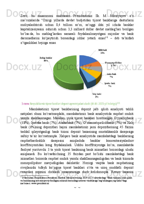 Zero,   bu   muammoni   muhtaram   Prezidentimiz   Sh.   M.   Mirziyoyev   o‘z
ma’ruzalarida   “Oxirgi   yillarda   davlat   budjetidan   tijorat   banklariga   dasturlarni
moliyalashtirish   uchun   8,4   trillion   so‘m,   so‘nggi   ikki   yil   ichida   banklar
kapitalizasiyasini   oshirish   uchun   3,3   milliard   dollar   davlat   mablag‘lari   berilgan
bo‘lsa-da,   bu   mablag‘lardan   samarali   foydalanilmayotgani   mijozlar   va   bank
daromadlarini   ko‘paytirish   borasidagi   ishlar   yetarli   emas” 2
  –   deb   ta’kidlab
o‘tganliklari bejizga emas.
Mamlakatimiz   tijorat   banklarining   depozit   jalb   qilish   amaliyoti   tahlili
natijalari   shuni   ko‘rsatmoqdaki,   mamlakatimiz   bank   amaliyotida   raqobat   muhiti
yaxshi   shakllanmagan.   Masalan,   yirik   tijorat   banklari   hisoblangan   O‘zmilliybank
(18%), Ipoteka bank (7%), Asakabank (7%), O‘zsanoatqurilishbank (7%) va Xalq
bank   (6%)ning   depozitlari   hajmi   mamlakatimiz   jami   depozitlarining   45   foizini
tashkil   qilayotganligi   bank   tizimi   depozit   bazasining   mustahkamlik   darajasiga
salbiy   ta’sir   ko‘rsatmoqda.   Xalqaro   bank   amaliyotida   mamlakatdagi   banklarning
raqobatbardoshlik   darajasini   aniqlashda   banklar   konsentrasiyalashuv
koeffitsiyentidan   keng   foydalaniladi.   Ushbu   koeffitsiyentga   ko‘ra,   mamlakatda
faoliyat   yurituvchi   3   ta   yirik   tijorat   bankining   bank   xizmatlari   bozoridagi   ulushi
aniqlanadi.   Bu   ko‘rsatkichning   35   foizdan   past   bo‘lishi   mamlakatdagi   bank
xizmatlari bozorida raqobat muhiti yaxshi shakllanmaganligidan va bank tizimida
monopollpshuv   mavjudligidan   dalolatdir.   Hozirgi   vaqtda   bank   raqobatining
rivojlanishi   tufayli   ko‘pgina   tijorat   banklari   o‘rta   va   uzoq   muddatli   depozit
resurslari   oqimini   cheklash   muammosiga   duch   kelishmoqda.   Resurs   bazasini
2
 O‘zbekiston Respublikasi Prezidenti Shavkat Mirziyoyevning 2019-yil 25-oktyabrdagi “Bank tizimini isloh qilish 
va banklarning investitsiyaviy faolligini oshirish borasidagi ustuvor vazifalariga bag‘ishlangan yig‘ilishi”dagi 
ma’ruzasi. www.prezident.uz
~  ~ 