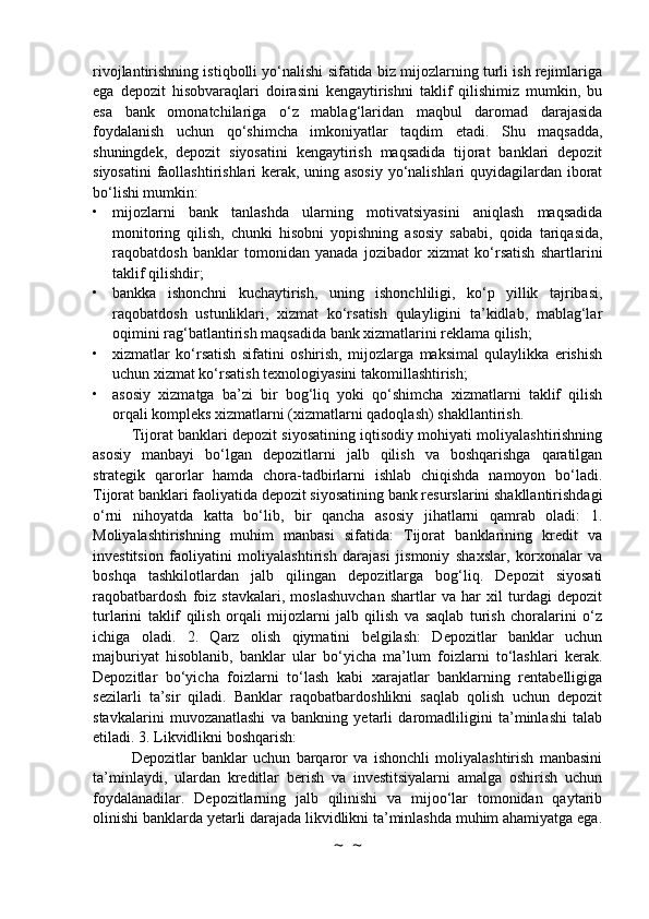 rivojlantirishning istiqbolli yo‘nalishi sifatida biz mijozlarning turli ish rejimlariga
ega   depozit   hisobvaraqlari   doirasini   kengaytirishni   taklif   qilishimiz   mumkin,   bu
esa   bank   omonatchilariga   o‘z   mablag‘laridan   maqbul   daromad   darajasida
foydalanish   uchun   qo‘shimcha   imkoniyatlar   taqdim   etadi.   Shu   maqsadda,
shuningdek,   depozit   siyosatini   kengaytirish   maqsadida   tijorat   banklari   depozit
siyosatini  faollashtirishlari kerak, uning asosiy yo‘nalishlari quyidagilardan iborat
bo‘lishi mumkin:
• mijozlarni   bank   tanlashda   ularning   motivatsiyasini   aniqlash   maqsadida
monitoring   qilish,   chunki   hisobni   yopishning   asosiy   sababi,   qoida   tariqasida,
raqobatdosh   banklar   tomonidan   yanada   jozibador   xizmat   ko‘rsatish   shartlarini
taklif qilishdir;
• bankka   ishonchni   kuchaytirish,   uning   ishonchliligi,   ko‘p   yillik   tajribasi,
raqobatdosh   ustunliklari,   xizmat   ko‘rsatish   qulayligini   ta’kidlab,   mablag‘lar
oqimini rag‘batlantirish maqsadida bank xizmatlarini reklama qilish;
• xizmatlar   ko‘rsatish   sifatini   oshirish,   mijozlarga   maksimal   qulaylikka   erishish
uchun xizmat ko‘rsatish texnologiyasini takomillashtirish;
• asosiy   xizmatga   ba’zi   bir   bog‘liq   yoki   qo‘shimcha   xizmatlarni   taklif   qilish
orqali kompleks xizmatlarni (xizmatlarni qadoqlash) shakllantirish.
Tijorat banklari depozit siyosatining iqtisodiy mohiyati moliyalashtirishning
asosiy   manbayi   bo‘lgan   depozitlarni   jalb   qilish   va   boshqarishga   qaratilgan
strategik   qarorlar   hamda   chora-tadbirlarni   ishlab   chiqishda   namoyon   bo‘ladi.
Tijorat banklari faoliyatida depozit siyosatining bank resurslarini shakllantirishdagi
o‘rni   nihoyatda   katta   bo‘lib,   bir   qancha   asosiy   jihatlarni   qamrab   oladi:   1.
Moliyalashtirishning   muhim   manbasi   sifatida:   Tijorat   banklarining   kredit   va
investitsion   faoliyatini   moliyalashtirish   darajasi   jismoniy   shaxslar,   korxonalar   va
boshqa   tashkilotlardan   jalb   qilingan   depozitlarga   bog‘liq.   Depozit   siyosati
raqobatbardosh   foiz   stavkalari,   moslashuvchan   shartlar   va   har   xil   turdagi   depozit
turlarini   taklif   qilish   orqali   mijozlarni   jalb   qilish   va   saqlab   turish   choralarini   o‘z
ichiga   oladi.   2.   Qarz   olish   qiymatini   belgilash:   Depozitlar   banklar   uchun
majburiyat   hisoblanib,   banklar   ular   bo‘yicha   ma’lum   foizlarni   to‘lashlari   kerak.
Depozitlar   bo‘yicha   foizlarni   to‘lash   kabi   xarajatlar   banklarning   rentabelligiga
sezilarli   ta’sir   qiladi.   Banklar   raqobatbardoshlikni   saqlab   qolish   uchun   depozit
stavkalarini   muvozanatlashi   va   bankning   yetarli   daromadliligini   ta’minlashi   talab
etiladi. 3. Likvidlikni boshqarish:
Depozitlar   banklar   uchun   barqaror   va   ishonchli   moliyalashtirish   manbasini
ta’minlaydi,   ulardan   kreditlar   berish   va   investitsiyalarni   amalga   oshirish   uchun
foydalanadilar.   Depozitlarning   jalb   qilinishi   va   mijoo‘lar   tomonidan   qaytarib
olinishi banklarda yetarli darajada likvidlikni ta’minlashda muhim ahamiyatga ega.
~  ~ 