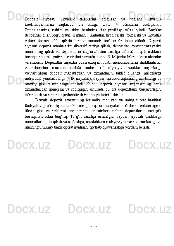 Depozit   siyosati   likvidlik   talablarini   belgilash   va   tegishli   likvidlik
koeffitsiyentlarini   saqlashni   o‘z   ichiga   oladi.   4.   Risklarni   boshqarish:
Depozitlarning   tarkibi   va   sifati   bankning   risk   profiliga   ta’sir   qiladi.   Banklar
depozitlar bilan bog‘liq turli risklarni, jumladan, kredit riski, foiz riski va likvidlik
riskini   doimiy   tahlil   qilishi   hamda   samarali   boshqarishi   talab   etiladi.   Depozit
siyosati   depozit   manbalarini   diversifikatsiya   qilish,   depozitlar   kontsentratsiyasini
monitoring   qilish   va   depozitlarni   sug‘urtalashni   amalga   oshirish   orqali   risklarni
boshqarish amaliyotini o‘rnatishni nazarda tutadi. 5. Mijozlar bilan o‘zaro aloqalar
va ishonch: Depozitlar mijozlar bilan uzoq muddatli munosabatlarni shakllantirish
va   ishonchni   mustahkamlashda   muhim   rol   o‘ynaydi.   Banklar   mijozlarga
yo‘naltirilgan   depozit   mahsulotlari   va   xizmatlarini   taklif   qilishga,   mijozlarga
individual yondashishga  (VIP mijozlar), depozit  hisobvaraqlarining xavfsizligi  va
maxfiyligini   ta’minlashga   intiladi.   Kuchli   depozit   siyosati   mijozlarning   bank
xizmatlaridan   qoniqishi   va   sodiqligini   oshiradi,   bu   esa   depozitlarni   barqarorligini
ta’minlash va samarali joylashtirish imkoniyatlarini oshiradi.
Demak,   depozit   siyosatining   iqtisodiy   mohiyati   va   uning   tijorat   banklari
faoliyatidagi o‘rni tijorat banklarining barqaror moliyalashtirilishini, rentabelligini,
likvidligini   va   risklarni   boshqarishni   ta’minlash   uchun   depozitlarni   strategik
boshqarish   bilan   bog‘liq.   To‘g‘ri   amalga   oshirilgan   depozit   siyosati   banklarga
omonatlarni jalb qilish va saqlashga, mustahkam moliyaviy bazani ta’minlashga va
ularning umumiy bank operatsiyalarini qo‘llab-quvvatlashga yordam beradi.
~  ~ 