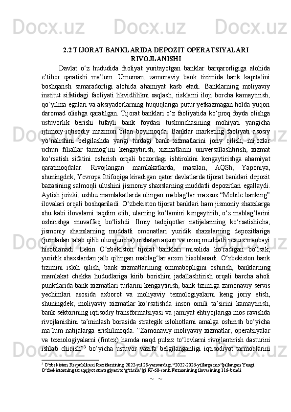 2.2 TIJORAT BANKLARIDA DEPOZIT OPERATSIYALARI
RIVOJLANISHI
Davlat   o‘z   hududida   faoliyat   yuritayotgan   banklar   barqarorligiga   alohida
e’tibor   qaratishi   ma’lum.   Umuman,   zamonaviy   bank   tizimida   bank   kapitalini
boshqarish   samaradorligi   alohida   ahamiyat   kasb   etadi.   Banklarning   moliyaviy
institut   sifatidagi   faoliyati   likvidlilikni   saqlash,   risklarni   iloji   borcha   kamaytirish,
qo‘yilma egalari va aksiyadorlarning huquqlariga putur yetkazmagan holda yuqori
daromad olishga qaratilgan. Tijorat banklari o‘z faoliyatida ko‘proq foyda olishga
ustuvorlik   berishi   tufayli   bank   foydasi   tushunchasining   mohiyati   yangicha
ijtimoiy-iqtisodiy   mazmun   bilan   boyimoqda.   Banklar   marketing   faoliyati   asosiy
yo‘nalishini   belgilashda   yangi   turdagi   bank   xizmatlarini   joriy   qilish,   mijozlar
uchun   filiallar   tarmog‘ini   kengaytirish,   xizmatlarini   universallashtirish,   xizmat
ko‘rsatish   sifatini   oshirish   orqali   bozordagi   ishtirokini   kengaytirishga   ahamiyat
qaratmoqdalar.   Rivojlangan   mamlakatlarda,   masalan,   AQSh,   Yaponiya,
shuningdek, Yevropa Ittifoqiga kiradigan qator davlatlarda tijorat banklari depozit
bazasining salmoqli ulushini jismoniy shaxslarning muddatli depozitlari egallaydi.
Aytish joizki, ushbu mamlakatlarda olingan mablag‘lar maxsus “Mobile banking”
ilovalari orqali boshqariladi. O‘zbekiston tijorat banklari ham jismoniy shaxslarga
shu   kabi   ilovalarni   taqdim   etib,  ularning  ko‘lamini   kengaytirib,   o‘z   mablag‘larini
oshirishga   muvaffaq   bo‘lishdi.   Ilmiy   tadqiqotlar   natijalarining   ko‘rsatishicha,
jismoniy   shaxslarning   muddatli   omonatlari   yuridik   shaxslarning   depozitlariga
(jumladan talab qilib olunguncha) nisbatan arzon va uzoq muddatli resurs manbayi
hisoblanadi.   Lekin   O‘zbekiston   tijorat   banklari   misolida   ko‘radigan   bo‘lsak,
yuridik shaxslardan jalb qilingan mablag‘lar arzon hisoblanadi.  O‘zbekiston bank
tizimini   isloh   qilish,   bank   xizmatlarining   ommabopligini   oshirish,   banklarning
mamlakat   chekka   hududlariga   kirib   borishini   jadallashtirish   orqali   barcha   aholi
punktlarida bank xizmatlari turlarini kengaytirish, bank tizimiga zamonaviy servis
yechimlari   asosida   axborot   va   moliyaviy   texnologiyalarni   keng   joriy   etish,
shuningdek,   moliyaviy   xizmatlar   ko‘rsatishda   inson   omili   ta’sirini   kamaytirish,
bank sektorining iqtisodiy transformatsiyasi va jamiyat ehtiyojlariga mos ravishda
rivojlanishini   ta’minlash   borasida   strategik   islohotlarni   amalga   oshirish   bo‘yicha
ma’lum   natijalarga   erishilmoqda.   “Zamonaviy   moliyaviy   xizmatlar,   operatsiyalar
va   texnologiyalarni   (fintex)   hamda   naqd   pulsiz   to‘lovlarni   rivojlantirish   dasturini
ishlab   chiqish” 3
  bo‘yicha   ustuvor   vazifa   belgilanganligi   iqtisodiyot   tarmoqlarini
3
 O‘zbekiston Respublikasi Prezidentining 2022-yil 28-yanvardagi “2022-2026-yillarga mo‘ljallangan Yangi 
O‘zbekistonning taraqqiyot strategiyasi to‘g‘risida”gi PF-60-sonli Farmonining ilovasining 116-bandi.
~  ~ 