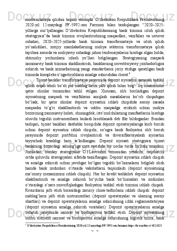 modernizatsiya qilishni  taqozo etmoqda. O‘zbekiston Respublikasi  Prezidentining
2020-yil   12-maydagi   PF-5992-son   Farmoni   bilan   tasdiqlangan   “2020–2025-
yillarga   mo‘ljallangan   O‘zbekiston   Respublikasining   bank   tizimini   isloh   qilish
strategiyasi”da   bank   tizimini   rivojlantirishning   maqsadlari,   vazifalari   va   ustuvor
sohalari,   2020–2025-yillarda   bank   tizimini   transformatsiya   va   isloh   qilish
yo‘nalishlari,   xorijiy   mamlakatlarning   moliya   sektorini   transformatsiya   qilish
tajribasi asosida va moliyaviy sohadagi jahon tendensiyalarini hisobga olgan holda,
ehtimoliy   yechimlarni   izlash   yo‘llari   belgilangan.   Strategiyaning   maqsadi
zamonaviy bank tizimini shakllantirish, banklarning investitsiyaviy jozibadorligini
oshirish   va   bank   xizmatlarining   yangi   standartlarini   joriy   etishga   qaratilgan   bank
tizimida kompleks o‘zgartirishlarni amalga oshirishdan iborat. 4
Tijorat banklar transformatsiya jarayonida depozit siyosatini samarali tashkil
qilish   orqali   aholi   bo‘sh   pul   mablag‘larini   jalb   qilish   bilan   bog‘-   liq   muammolar
qator   olimlar   tomonidan   tahlil   etilgan.   Xususan,   olib   boriladigan   depozit
siyosatining   maqsadi   va   vazifalarini   aniqlash   masalalarini   ko‘rib   chiqadigan
bo‘lsak,   bir   qator   olimlar   depozit   siyosatini   ishlab   chiqishda   asosiy   masala
maqsadni   to‘g‘ri   shakllantirish   va   ushbu   maqsadga   erishish   uchun   moliya
bozorining zamonaviy holati, shuningdek, iste’molchilarning manfaatlarini hisobga
oluvchi   tegishli   instrumentlarni   tanlash   hisoblanadi   deb   fikr   bildirganlar.   Bundan
tashqari,   tijorat   banklari   dastlabki   bosqichda   depozit   operatsiyalariga   kirib   borish
uchun   depozit   siyosatini   ishlab   chiqishi,   so‘ngra   bank   faoliyatini   olib   borish
jarayonida   depozit   portfelini   rivojlantirish   va   diversifikatsiyalash   siyosatini
tayyorlash   kerakligi   ham   ta’kidlangan.   Depozit   siyosati   strategiyasi   tijorat
bankining   bozordagi   salmog‘iga   mos   ravishda   bir   necha   turda   bo‘lishi   mumkin.
Jumladan,   bunday   strategiyalar   O.I.Lavrushin   tomonidan   yetakchi,   raqobatchi
ortda qoluvchi strategiyalari sifatida tasniflangan. Depozit siyosatini ishlab chiqish
va   amalga   oshirish   uchun   javobgar   bo‘lgan   tegishli   bo‘linmalarni   belgilab   olish
hamda   bank   xodimlari   o‘rtasida   vakolatlarni   taqsimlash   (depozit   siyosatining
ma’muriy mexanizmini ishlab chiqish). Har bir kredit tashkiloti depozit siyosatini
shakllantirish   va   amalga   oshirish   bo‘yicha   bank   bo‘linmalari   va   xodimlari
o‘rtasidagi  o‘zaro muvofiqlashgan  faoliyatini  tashkil  etish tizimini  ishlab chiqadi.
Resurslarni   jalb   etish   borasidagi   zaruriy   chora-tadbirlarni   ishlab   chiqish:   depozit
mablag‘larni   jalb   etish   instrumentlari   (depozit   operatsiyalar   va   ularning   asosiy
shartlari)   va   depozit   operatsiyalarini   amalga   oshirishning   ichki   reglamentatsiyasi
(depozit   siyosatini   amalga   oshirish   vositalari).   Depozit   operatsiyalarini   amalga
oshirish   jarayonida   nazorat   va   boshqaruvni   tashkil   etish.   Depozit   siyosatining
ushbu   elementi   nazorat   va   boshqaruvni   amalga   oshirishning   logistik   tizimi,   bank
4
 O‘zbekiston Respublikasi Prezidentining 2020-yil 12-maydagi PF-5992 son farmoni https://lex.uz/docs/-4811025
~  ~ 