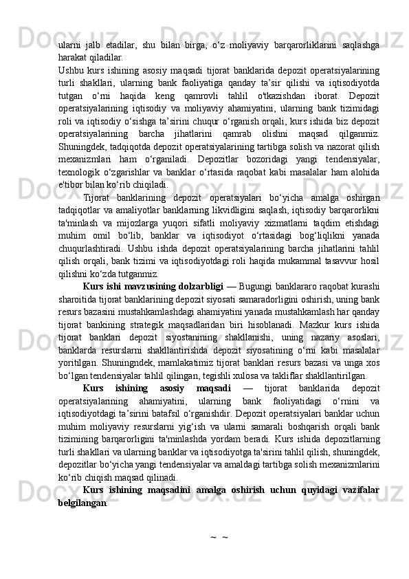 ularni   jalb   etadilar,   shu   bilan   birga,   o‘z   moliyaviy   barqarorliklarini   saqlashga
harakat qiladilar.
Ushbu   kurs   ishining   asosiy   maqsadi   tijorat   banklarida   depozit   operatsiyalarining
turli   shakllari,   ularning   bank   faoliyatiga   qanday   ta’sir   qilishi   va   iqtisodiyotda
tutgan   o‘rni   haqida   keng   qamrovli   tahlil   o'tkazishdan   iborat.   Depozit
operatsiyalarining   iqtisodiy   va   moliyaviy   ahamiyatini,   ularning   bank   tizimidagi
roli va iqtisodiy o‘sishga ta’sirini chuqur o‘rganish orqali, kurs ishida biz depozit
operatsiyalarining   barcha   jihatlarini   qamrab   olishni   maqsad   qilganmiz.
Shuningdek, tadqiqotda depozit operatsiyalarining tartibga solish va nazorat qilish
mexanizmlari   ham   o‘rganiladi.   Depozitlar   bozoridagi   yangi   tendensiyalar,
texnologik   o‘zgarishlar   va   banklar   o‘rtasida   raqobat   kabi   masalalar   ham   alohida
e'tibor bilan ko‘rib chiqiladi.
Tijorat   banklarining   depozit   operatsiyalari   bo‘yicha   amalga   oshirgan
tadqiqotlar  va amaliyotlar  banklarning likvidligini  saqlash,  iqtisodiy barqarorlikni
ta'minlash   va   mijozlarga   yuqori   sifatli   moliyaviy   xizmatlarni   taqdim   etishdagi
muhim   omil   bo‘lib,   banklar   va   iqtisodiyot   o‘rtasidagi   bog‘liqlikni   yanada
chuqurlashtiradi.   Ushbu   ishda   depozit   operatsiyalarining   barcha   jihatlarini   tahlil
qilish orqali, bank tizimi  va iqtisodiyotdagi  roli  haqida mukammal  tasavvur  hosil
qilishni ko‘zda tutganmiz.
Kurs ishi mavzusining dolzarbligi   — Bugungi banklararo raqobat kurashi
sharoitida tijorat banklarining depozit siyosati samaradorligini oshirish, uning bank
resurs bazasini mustahkamlashdagi ahamiyatini yanada mustahkamlash har qanday
tijorat   bankining   strategik   maqsadlaridan   biri   hisoblanadi.   Mazkur   kurs   ishida
tijorat   banklari   depozit   siyostanining   shakllanishi,   uning   nazariy   asoslari,
banklarda   resurslarni   shakllantirishda   depozit   siyosatining   o‘rni   kabi   masalalar
yoritilgan.  Shuningndek,  mamlakatimiz  tijorat   banklari   resurs  bazasi  va  unga xos
bo‘lgan tendensiyalar tahlil qilingan, tegishli xulosa va takliflar shakllantirilgan.
Kurs   ishining   asosiy   maqsadi   —   tijorat   banklarida   depozit
operatsiyalarining   ahamiyatini,   ularning   bank   faoliyatidagi   o‘rnini   va
iqtisodiyotdagi ta’sirini batafsil o‘rganishdir. Depozit operatsiyalari banklar uchun
muhim   moliyaviy   resurslarni   yig‘ish   va   ularni   samarali   boshqarish   orqali   bank
tizimining   barqarorligini   ta'minlashda   yordam   beradi.   Kurs   ishida   depozitlarning
turli shakllari va ularning banklar va iqtisodiyotga ta'sirini tahlil qilish, shuningdek,
depozitlar bo‘yicha yangi tendensiyalar va amaldagi tartibga solish mexanizmlarini
ko‘rib chiqish maqsad qilinadi.
Kurs   ishining   maqsadini   amalga   oshirish   uchun   quyidagi   vazifalar
belgilangan :
~  ~ 