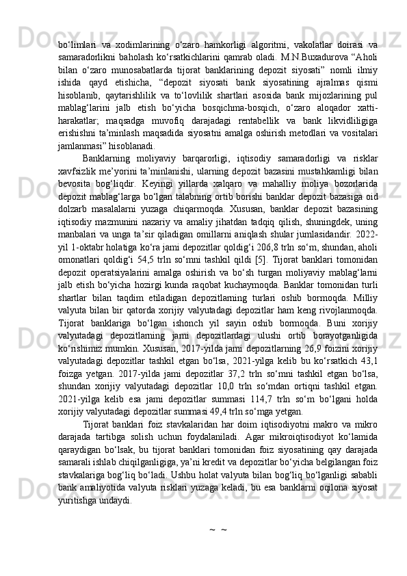 bo‘limlari   va   xodimlarining   o‘zaro   hamkorligi   algoritmi,   vakolatlar   doirasi   va
samaradorlikni   baholash   ko‘rsatkichlarini   qamrab   oladi.   M.N.Buxadurova   “Aholi
bilan   o‘zaro   munosabatlarda   tijorat   banklarining   depozit   siyosati”   nomli   ilmiy
ishida   qayd   etishicha,   “depozit   siyosati   bank   siyosatining   ajralmas   qismi
hisoblanib,   qaytarishlilik   va   to‘lovlilik   shartlari   asosida   bank   mijozlarining   pul
mablag‘larini   jalb   etish   bo‘yicha   bosqichma-bosqich,   o‘zaro   aloqador   xatti-
harakatlar;   maqsadga   muvofiq   darajadagi   rentabellik   va   bank   likvidliligiga
erishishni   ta’minlash   maqsadida   siyosatni   amalga   oshirish   metodlari   va   vositalari
jamlanmasi” hisoblanadi.
Banklarning   moliyaviy   barqarorligi,   iqtisodiy   samaradorligi   va   risklar
xavfsizlik  me’yorini  ta’minlanishi,   ularning  depozit   bazasini   mustahkamligi   bilan
bevosita   bog‘liqdir.   Keyingi   yillarda   xalqaro   va   mahalliy   moliya   bozorlarida
depozit mablag‘larga bo‘lgan talabning ortib borishi  banklar  depozit  bazasiga oid
dolzarb   masalalarni   yuzaga   chiqarmoqda.   Xususan,   banklar   depozit   bazasining
iqtisodiy   mazmunini   nazariy   va   amaliy   jihatdan   tadqiq   qilish,   shuningdek,   uning
manbalari   va  unga  ta’sir   qiladigan   omillarni  aniqlash   shular   jumlasidandir.  2022-
yil 1-oktabr holatiga ko‘ra jami depozitlar qoldig‘i 206,8 trln so‘m, shundan, aholi
omonatlari   qoldig‘i   54,5   trln   so‘mni   tashkil   qildi   [5].   Tijorat   banklari   tomonidan
depozit   operatsiyalarini   amalga   oshirish   va   bo‘sh   turgan   moliyaviy   mablag‘larni
jalb   etish   bo‘yicha   hozirgi   kunda   raqobat   kuchaymoqda.   Banklar   tomonidan   turli
shartlar   bilan   taqdim   etiladigan   depozitlarning   turlari   oshib   bormoqda.   Milliy
valyuta   bilan   bir   qatorda   xorijiy   valyutadagi   depozitlar   ham   keng   rivojlanmoqda.
Tijorat   banklariga   bo‘lgan   ishonch   yil   sayin   oshib   bormoqda.   Buni   xorijiy
valyutadagi   depozitlarning   jami   depozitlardagi   ulushi   ortib   borayotganligida
ko‘rishimiz mumkin. Xususan, 2017-yilda jami depozitlarning 26,9 foizini xorijiy
valyutadagi   depozitlar   tashkil   etgan   bo‘lsa,   2021-yilga   kelib   bu   ko‘rsatkich   43,1
foizga   yetgan.   2017-yilda   jami   depozitlar   37,2   trln   so‘mni   tashkil   etgan   bo‘lsa,
shundan   xorijiy   valyutadagi   depozitlar   10,0   trln   so‘mdan   ortiqni   tashkil   etgan.
2021-yilga   kelib   esa   jami   depozitlar   summasi   114,7   trln   so‘m   bo‘lgani   holda
xorijiy valyutadagi depozitlar summasi 49,4 trln so‘mga yetgan.
Tijorat   banklari   foiz   stavkalaridan   har   doim   iqtisodiyotni   makro   va   mikro
darajada   tartibga   solish   uchun   foydalaniladi.   Agar   mikroiqtisodiyot   ko‘lamida
qaraydigan   bo‘lsak,   bu   tijorat   banklari   tomonidan   foiz   siyosatining   qay   darajada
samarali ishlab chiqilganligiga, ya’ni kredit va depozitlar bo‘yicha belgilangan foiz
stavkalariga bog‘liq bo‘ladi. Ushbu holat valyuta bilan bog‘liq bo‘lganligi sababli
bank  amaliyotida   valyuta   risklari   yuzaga   keladi,  bu   esa   banklarni   oqilona   siyosat
yuritishga undaydi.
~  ~ 