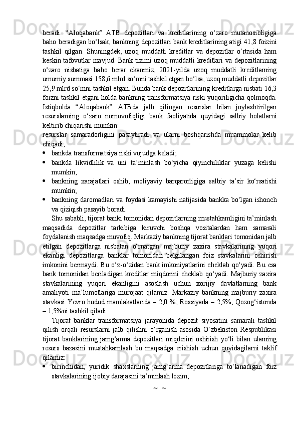 beradi.   “Aloqabank”   ATB   depozitlari   va   kreditlarining   o‘zaro   mutanosibligiga
baho beradigan bo‘lsak, bankning depozitlari bank kreditlarining atigi 41,8 foizini
tashkil   qilgan.   Shuningdek,   uzoq   muddatli   kreditlar   va   depozitlar   o‘rtasida   ham
keskin tafovutlar mavjud. Bank tizimi uzoq muddatli kreditlari va depozitlarining
o‘zaro   nisbatiga   baho   berar   ekanmiz,   2021-yilda   uzoq   muddatli   kreditlarning
umumiy summasi 158,6 mlrd so‘mni tashkil etgan bo‘lsa, uzoq muddatli depozitlar
25,9 mlrd so‘mni tashkil etgan. Bunda bank depozitlarining kreditlarga nisbati 16,3
foizni tashkil etgani holda bankning transformatsiya riski yuqoriligicha qolmoqda.
Istiqbolda   “Aloqabank”   ATBda   jalb   qilingan   resurslar   bilan   joylashtirilgan
resurslarning   o‘zaro   nomuvofiqligi   bank   faoliyatida   quyidagi   salbiy   holatlarni
keltirib chiqarishi mumkin:
resurslar   samaradorligini   pasaytiradi   va   ularni   boshqarishda   muammolar   kelib
chiqadi;
 bankda transformatsiya riski vujudga keladi;
 bankda   likvidlilik   va   uni   ta’minlash   bo‘yicha   qiyinchiliklar   yuzaga   kelishi
mumkin;
 bankning   xarajatlari   oshib,   moliyaviy   barqarorligiga   salbiy   ta’sir   ko‘rsatishi
mumkin;
 bankning daromadlari va foydasi  kamayishi natijasida bankka bo‘lgan ishonch
va qiziqish pasayib boradi.
Shu sababli, tijorat banki tomonidan depozitlarning mustahkamligini ta’minlash
maqsadida   depozitlar   tarkibiga   kiruvchi   boshqa   vositalardan   ham   samarali
foydalanish maqsadga muvofiq. Markaziy bankning tijorat banklari tomonidan jalb
etilgan   depozitlarga   nisbatan   o‘rnatgan   majburiy   zaxira   stavkalarining   yuqori
ekanligi   depozitlarga   banklar   tomonidan   belgilangan   foiz   stavkalarini   oshirish
imkonini bermaydi. Bu o‘z-o‘zidan bank imkoniyatlarini cheklab qo‘yadi. Bu esa
bank tomonidan beriladigan kreditlar  miqdorini  cheklab qo‘yadi. Majburiy zaxira
stavkalarining   yuqori   ekanligini   asoslash   uchun   xorijiy   davlatlarning   bank
amaliyoti   ma’lumotlariga   murojaat   qilamiz.   Markaziy   bankning   majburiy   zaxira
stavkasi Yevro hudud mamlakatlarida – 2,0 %; Rossiyada – 2,5%; Qozog‘istonda
– 1,5%ni tashkil qiladi.
Tijorat   banklar   transformatsiya   jarayonida   depozit   siyosatini   samarali   tashkil
qilish   orqali   resurslarni   jalb   qilishni   o‘rganish   asosida   O‘zbekiston   Respublikasi
tijorat   banklarining   jamg‘arma   depozitlari   miqdorini   oshirish   yo‘li   bilan   ularning
resurs   bazasini   mustahkamlash   bu   maqsadga   erishish   uchun   quyidagilarni   taklif
qilamiz:
 birinchidan,   yuridik   shaxslarning   jamg‘arma   depozitlariga   to‘lanadigan   foiz
stavkalarining ijobiy darajasini ta’minlash lozim;
~  ~ 