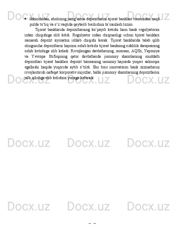  ikkinchidan, aholining jamg‘arma depozitlarini tijorat banklari tomonidan naqd
pulda to‘liq va o‘z vaqtida qaytarib berilishini ta’minlash lozim.
Tijorat   banklarida   depozitlarning   ko‘payib   ketishi   ham   bank   regulyatorini
izdan   chiqishiga   olib   keldi.   Regulyator   izdan   chiqmasligi   uchun   tijorat   banklari
samarali   depozit   siyosatini   ishlab   chiqishi   kerak.   Tijorat   banklarida   talab   qilib
olinguncha depozitlarni hajmini oshib ketishi tijorat bankning risklilik darajasining
oshib  ketishiga   olib  keladi.  Rivojlangan  davlatlarning,  xususan,  AQSh,  Yaponiya
va   Yevropa   Ittifoqining   qator   davlatlarida   jismoniy   shaxslarning   muddatli
depozitlari   tijorat   banklari   depozit   bazasining   umumiy   hajmida   yuqori   salmoqni
egallashi   haqida   yuqorida   aytib   o‘tildi.   Shu   bois   innovatsion   bank   xizmatlarini
rivojlantirish nafaqat korporativ mijozlar, balki jismoniy shaxslarning depozitlarini
jalb qilishga olib kelishini yuzaga keltiradi.
~  ~ 