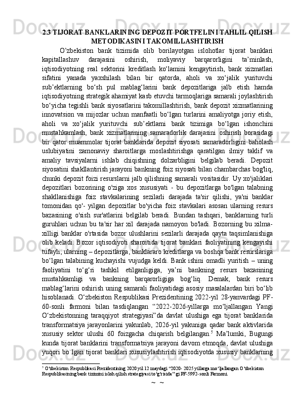 2.3 TIJORAT BANKLARINING DEPOZIT PORTFELINI TAHLIL QILISH
METODIKASINI TAKOMILLASHTIRISH
O’zbekiston   bank   tizimida   olib   borilayotgan   islohotlar   tijorat   banklari
kapitallashuv   darajasini   oshirish,   moliyaviy   barqarorligini   ta’minlash,
iqtisodiyotning   real   sektorini   kreditlash   ko‘lamini   kengaytirish,   bank   xizmatlari
sifatini   yanada   yaxshilash   bilan   bir   qatorda,   aholi   va   xo‘jalik   yurituvchi
sub’ektlarning   bo‘sh   pul   mablag‘larini   bank   depozitlariga   jalb   etish   hamda
iqtisodiyotning strategik ahamiyat kasb etuvchi tarmoqlariga samarali joylashtirish
bo‘yicha tegishli  bank siyosatlarini  takomillashtirish, bank depozit  xizmatlarining
innovatsion   va   mijozlar   uchun   manfaatli   bo‘lgan   turlarini   amaliyotga   joriy   etish,
aholi   va   xo‘jalik   yurituvchi   sub’ektlarni   bank   tizimiga   bo‘lgan   ishonchini
mustahkamlash,   bank   xizmatlarining   samaradorlik   darajasini   oshirish   borasidagi
bir   qator   muammolar   tijorat   banklarida   depozit   siyosati   samaradorligini   baholash
uslubiyatini   zamonaviy   sharoitlarga   moslashtirishga   qaratilgan   ilmiy   taklif   va
amaliy   tavsiyalarni   ishlab   chiqishning   dolzarbligini   belgilab   beradi.   Depozit
siyosatini shakllantirish jarayoni bankning foiz siyosati bilan chambarchas bog'liq,
chunki depozit foizi resurslarni jalb qilishning samarali vositasidir. Uy xo'jaliklari
depozitlari   bozorining   o'ziga   xos   xususiyati   -   bu   depozitlarga   bo'lgan   talabning
shakllanishiga   foiz   stavkalarining   sezilarli   darajada   ta'sir   qilishi,   ya'ni   banklar
tomonidan   qo'-   yilgan   depozitlar   bo'yicha   foiz   stavkalari   asosan   ularning   resurs
bazasining   o'sish   sur'atlarini   belgilab   beradi.   Bundan   tashqari,   banklarning   turli
guruhlari   uchun   bu   ta'sir   har   xil   darajada   namoyon   bo'ladi.   Bozorning   bu   xilma-
xilligi   banklar   o'rtasida   bozor   ulushlarini   sezilarli   darajada   qayta   taqsimlanishiga
olib   keladi.   Bozor   iqtisodiyoti   sharoitida   tijorat   banklari   faoliyatining   kengayishi
tufayli, ularning – depozitlarga, banklararo kreditlarga va boshqa bank resurslariga
bo‘lgan   talabining  kuchayishi   vujudga  keldi.   Bank   ishini   omadli   yuritish   –   uning
faoliyatini   to‘g‘ri   tashkil   etilganligiga,   ya’ni   bankning   resurs   bazasining
mustahkamligi   va   bankning   barqarorligiga   bog‘liq.   Demak,   bank   resurs
mablag‘larini oshirish uning samarali faoliyatidagi asosiy masalalardan biri bo‘lib
hisoblanadi. O‘zbekiston Respublikasi  Prezidentining 2022-yil 28-yanvardagi PF-
60-sonli   farmoni   bilan   tasdiqlangan   “2022-2026-yillarga   mo‘ljallangan   Yangi
O‘zbekistonning   taraqqiyot   strategiyasi”da   davlat   ulushiga   ega   tijorat   banklarida
transformatsiya   jarayonlarini   yakunlab,   2026-yil   yakuniga   qadar   bank   aktivlarida
xususiy   sektor   ulushi   60   foizgacha   chiqarish   belgilangan. 5
  Ma’lumki,   Bugungi
kunda tijorat banklarini  transformatsiya jarayoni davom  etmoqda, davlat  ulushiga
yuqori bo`lgan tijorat banklari xususiylashtirish iqtisodiyotda xususiy banklarning
5
 O‘zbekiston Respublikasi Prezidentining 2020 yil 12 maydagi “2020- 2025 yillarga mo‘ljallangan O‘zbekiston 
Respublikasining bank tizimini isloh qilish strategiyasi to‘g‘risida” gi PF-5992-sonli Farmoni.
~  ~ 