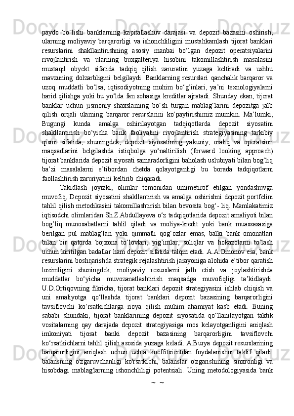 paydo   bo`lishi   banklarning   kapitallashuv   darajasi   va   depozit   bazasini   oshirish,
ularning   moliyaviy   barqarorligi   va   ishonchliligini   mustahkamlash   tijorat   banklari
resurslarini   shakllantirishning   asosiy   manbai   bo‘lgan   depozit   operatsiyalarini
rivojlantirish   va   ularning   buxgalteriya   hisobini   takomillashtirish   masalasini
mustaqil   obyekt   sifatida   tadqiq   qilish   zaruratini   yuzaga   keltiradi   va   ushbu
mavzuning   dolzarbligini   belgilaydi.   Banklarning   resurslari   qanchalik   barqaror   va
uzoq   muddatli   bo‘lsa,   iqtisodiyotning   muhim   bo‘g‘inlari,   ya’ni   texnologiyalarni
harid qilishga yoki bu yo‘lda fan sohasiga kreditlar ajratadi. Shunday ekan, tijorat
banklar   uchun   jismoniy   shaxslarning   bo‘sh   turgan   mablag‘larini   depozitga   jalb
qilish   orqali   ularning   barqaror   resurslarini   ko‘paytirishimiz   mumkin.   Ma’lumki,
Bugungi   kunda   amalga   oshirilayotgan   tadqiqotlarda   depozit   siyosatini
shakllantirish   bo‘yicha   bank   faoliyatini   rivojlantirish   strategiyasining   tarkibiy
qismi   sifatida,   shuningdek,   depozit   siyosatining   yakuniy,   oraliq   va   operatsion
maqsadlarini   belgilashda   istiqbolga   yo‘naltirilish   (forward   looking   approach)
tijorat banklarida depozit siyosati samaradorligini baholash uslubiyati bilan bog‘liq
ba’zi   masalalarni   e’tibordan   chetda   qolayotganligi   bu   borada   tadqiqotlarni
faollashtirish zaruriyatini keltirib chiqaradi.
Takidlash   joyizki,   olimlar   tomonidan   umimetirof   etilgan   yondashuvga
muvofiq,   Depozit   siyosatini   shakllantirish   va   amalga   oshirishni   depozit   portfelini
tahlil qilish metodikasini takomillashtirish bilan bevosita bog‘- liq. Mamlakatimiz
iqtisodchi olimlaridan Sh.Z.Abdullayeva o‘z tadqiqotlarida depozit amaliyoti bilan
bog’liq   munosabatlarni   tahlil   qiladi   va   moliya-kredit   yoki   bank   muassasasiga
berilgan   pul   mablag‘lari   yoki   qimmatli   qog‘ozlar   emas,   balki   bank   omonatlari
bilan   bir   qatorda   bojxona   to‘lovlari,   yig’imlar,   soliqlar   va   hokazolarni   to‘lash
uchun kiritilgan badallar ham depozit sifatida talqin etadi. A.A.Omonov esa, bank
resurslarini boshqarishda strategik rejalashtirish jarayoniga alohida e’tibor qaratish
lozimligini   shuningdek,   moliyaviy   resurslarni   jalb   etish   va   joylashtirishda
muddatlar   bo‘yicha   muvozanatlashtirish   maqsadga   muvofiqligi   ta’kidlaydi.
U.D.Ortiqovning   fikricha,   tijorat   banklari   depozit   strategiyasini   ishlab   chiqish   va
uni   amaliyotga   qo‘llashda   tijorat   banklari   depozit   bazasining   barqarorligini
tavsiflovchi   ko‘rsatkichlarga   rioya   qilish   muhim   ahamiyat   kasb   etadi.   Buning
sababi   shundaki,   tijorat   banklarining   depozit   siyosatida   qo‘llanilayotgan   taktik
vositalarning   qay   darajada   depozit   strategiyasiga   mos   kelayotganligini   aniqlash
imkoniyati   tijorat   banki   depozit   bazasining   barqarorligini   tavsiflovchi
ko‘rsatkichlarni tahlil qilish asosida yuzaga keladi. A.Burya depozit resurslarining
barqarorligini   aniqlash   uchun   uchta   koeffitsientdan   foydalanishni   taklif   qiladi:
balansning   o'zgaruvchanligi   ko'rsatkichi,   balanslar   o'zgarishining   sinxronligi   va
hisobdagi   mablag'larning   ishonchliligi   potentsiali.   Uning   metodologiyasida   bank
~  ~ 