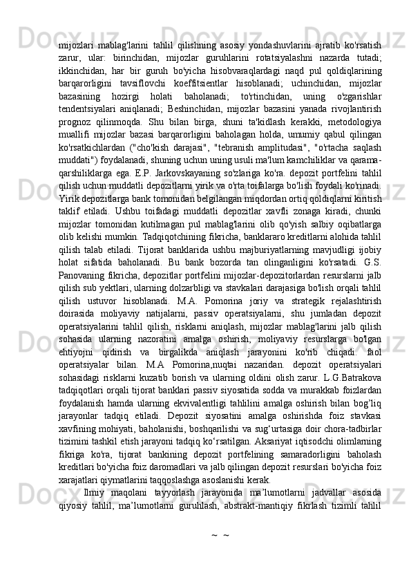 mijozlari   mablag'larini   tahlil   qilishning   asosiy   yondashuvlarini   ajratib   ko'rsatish
zarur,   ular:   birinchidan,   mijozlar   guruhlarini   rotatsiyalashni   nazarda   tutadi;
ikkinchidan,   har   bir   guruh   bo'yicha   hisobvaraqlardagi   naqd   pul   qoldiqlarining
barqarorligini   tavsiflovchi   koeffitsientlar   hisoblanadi;   uchinchidan,   mijozlar
bazasining   hozirgi   holati   baholanadi;   to'rtinchidan,   uning   o'zgarishlar
tendentsiyalari   aniqlanadi;   Beshinchidan,   mijozlar   bazasini   yanada   rivojlantirish
prognoz   qilinmoqda.   Shu   bilan   birga,   shuni   ta'kidlash   kerakki,   metodologiya
muallifi   mijozlar   bazasi   barqarorligini   baholagan   holda,   umumiy   qabul   qilingan
ko'rsatkichlardan   ("cho'kish   darajasi",   "tebranish   amplitudasi",   "o'rtacha   saqlash
muddati") foydalanadi, shuning uchun uning usuli ma'lum kamchiliklar va qarama-
qarshiliklarga   ega.   E.P.   Jarkovskayaning   so'zlariga   ko'ra.   depozit   portfelini   tahlil
qilish uchun muddatli depozitlarni yirik va o'rta toifalarga bo'lish foydali ko'rinadi.
Yirik depozitlarga bank tomonidan belgilangan miqdordan ortiq qoldiqlarni kiritish
taklif   etiladi.   Ushbu   toifadagi   muddatli   depozitlar   xavfli   zonaga   kiradi,   chunki
mijozlar   tomonidan   kutilmagan   pul   mablag'larini   olib   qo'yish   salbiy   oqibatlarga
olib kelishi mumkin. Tadqiqotchining fikricha, banklararo kreditlarni alohida tahlil
qilish   talab   etiladi.   Tijorat   banklarida   ushbu   majburiyatlarning   mavjudligi   ijobiy
holat   sifatida   baholanadi.   Bu   bank   bozorda   tan   olinganligini   ko'rsatadi.   G.S.
Panovaning fikricha, depozitlar portfelini mijozlar-depozitorlardan resurslarni jalb
qilish sub yektlari, ularning dolzarbligi va stavkalari darajasiga bo'lish orqali tahlil
qilish   ustuvor   hisoblanadi.   M.A.   Pomorina   joriy   va   strategik   rejalashtirish
doirasida   moliyaviy   natijalarni,   passiv   operatsiyalarni,   shu   jumladan   depozit
operatsiyalarini   tahlil   qilish,   risklarni   aniqlash,   mijozlar   mablag'larini   jalb   qilish
sohasida   ularning   nazoratini   amalga   oshirish,   moliyaviy   resurslarga   bo'lgan
ehtiyojni   qidirish   va   birgalikda   aniqlash   jarayonini   ko'rib   chiqadi.   faol
operatsiyalar   bilan.   M.A   Pomorina,nuqtai   nazaridan.   depozit   operatsiyalari
sohasidagi   risklarni   kuzatib   borish   va   ularning   oldini   olish   zarur.   L.G.Batrakova
tadqiqotlari orqali tijorat banklari passiv siyosatida sodda va murakkab foizlardan
foydalanish   hamda   ularning   ekvivalentligi   tahlilini   amalga   oshirish   bilan   bog’liq
jarayonlar   tadqiq   etiladi.   Depozit   siyosatini   amalga   oshirishda   foiz   stavkasi
xavfining mohiyati, baholanishi, boshqarilishi va sug‘urtasiga doir chora-tadbirlar
tizimini tashkil etish jarayoni tadqiq ko‘rsatilgan. Aksariyat iqtisodchi olimlarning
fikriga   ko'ra,   tijorat   bankining   depozit   portfelining   samaradorligini   baholash
kreditlari bo'yicha foiz daromadlari va jalb qilingan depozit resurslari bo'yicha foiz
xarajatlari qiymatlarini taqqoslashga asoslanishi kerak.
Ilmiy   maqolani   tayyorlash   jarayonida   ma’lumotlarni   jadvallar   asosida
qiyosiy   tahlil,   ma’lumotlarni   guruhlash,   abstrakt-mantiqiy   fikrlash   tizimli   tahlil
~  ~ 