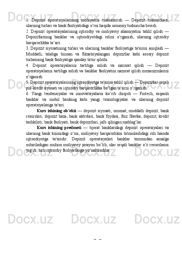 1.   Depozit   operatsiyalarining   mohiyatini   tushuntirish   —   Depozit   tushunchasi,
ularning turlari va bank faoliyatidagi o‘rni haqida umumiy tushuncha berish.
2.   Depozit   operatsiyalarining   iqtisodiy   va   moliyaviy   ahamiyatini   tahlil   qilish   —
Depozitlarning   banklar   va   iqtisodiyotdagi   rolini   o‘rganish,   ularning   iqtisodiy
barqarorlikka ta’siri.
3. Depozit siyosatining turlari va ularning banklar faoliyatiga ta'sirini aniqlash —
Muddatli,   talabga   binoan   va   fiksatsiyalangan   depozitlar   kabi   asosiy   depozit
turlarining bank faoliyatiga qanday ta'sir qilishi.
4.   Depozit   operatsiyalarini   tartibga   solish   va   nazorat   qilish   —   Depozit
operatsiyalarini tartibga solish va banklar faoliyatini nazorat qilish mexanizmlarini
o‘rganish.
5. Depozit operatsiyalarining iqtisodiyotga ta'sirini tahlil qilish — Depozitlar orqali
pul-kredit siyosati va iqtisodiy barqarorlikka bo‘lgan ta'sirni o‘rganish.
6.   Yangi   tendensiyalar   va   innovatsiyalarni   ko‘rib   chiqish   —   Fintech,   raqamli
banklar   va   mobil   banking   kabi   yangi   texnologiyalar   va   ularning   depozit
operatsiyalariga ta'siri.
Kurs  ishining  ob'ekti   —  depozit  siyosati,   omonat, muddatli   depozit, bank
resurslari,   depozit   baza,   bank   aktivlari,   bank   foydasi,   foiz   Stavka,   depozit;   kredit
tashkiloti; bank faoliyati; bank depozitlari; jalb qilingan mablag‘lar.
Kurs   ishining   predmeti   —   tijorat   banklaridagi   depozit   operatsiyalari   va
ularning bank tizimidagi  o‘rni, moliyaviy barqarorlikni  ta'minlashdagi  roli  hamda
iqtisodiyotga   ta'siridir.   Depozit   operatsiyalari   banklar   tomonidan   amalga
oshiriladigan muhim moliyaviy jarayon bo‘lib, ular orqali banklar o‘z resurslarini
yig‘ib, turli iqtisodiy faoliyatlarga yo‘naltiradilar.
~  ~ 