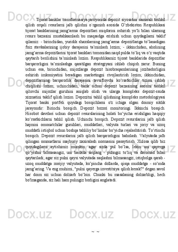 Tijorat banklar transformasiya jaroyonida depozit siyosatini samarali tashkil
qilish   orqali   resurlarni   jalb   qilishni   o`rganish   asosida   O’zbekiston   Respublikasi
tijorat   banklarining   jamg‘arma   depozitlari   miqdorini   oshirish   yo‘li   bilan   ularning
resurs   bazasini   mustahkamlash   bu   maqsadga   erishish   uchun   quydagilarni   taklif
qilamiz:   -  birinchidan,  yuridik  shaxslarning  jamg‘arma   depozitlariga  to‘lanadigan
foiz   stavkalarining   ijobiy   darajasini   ta’minlash   lozim;   -   ikkinchidan,   aholining
jamg‘arma depozitlarini tijorat banklari tomonidan naqd pulda to‘liq va o‘z vaqtida
qaytarib   berilishini   ta’minlash   lozim.   Respublikamiz   tijorat   banklarida   depozitlar
barqarorligini   ta’minlashga   qaratilgan   strategiyani   ishlab   chiqish   zarur.   Buning
uchun   esa,   birinchidan,   mijozlarga   depozit   hisobraqamlarining   jozibadorligini
oshirish   imkoniyatini   beradigan   marketingni   rivojlantirish   lozim;   ikkinchidan,
depozitlarning   barqarorlik   darajasini   tavsiflovchi   ko‘rsatkichlar   tizimi   ishlab
chiqilishi   lozim;   uchinchidan,   bank   uchun   depozit   bazasining   asosini   tashkil
qiluvchi   mijozlar   guruhini   aniqlab   olish   va   ularga   kompleks   depozit-ssuda
xizmatini taklif qilish lozim. Depozitni  tahlil qilishning kompleks metodologiyasi
Tijorat   banki   portfeli   quyidagi   bosqichlarni   o'z   ichiga   olgan   doimiy   siklik
jarayondir:   Birinchi   bosqich.   Depozit   bozori   monitoringi.   Ikkinchi   bosqich.
Hisobot   davrlari   uchun   depozit   resurslarining   holati   bo‘yicha   erishilgan   haqiqiy
ko‘rsatkichlarni   tahlil   qilish.   Uchinchi   bosqich.   Depozit   resurslarini   jalb   qilish
hajmini   omonatchilar   guruhlari,   muddatlari,   valyuta   turlari   va   joriy   va   uzoq
muddatli istiqbol uchun boshqa tahliliy bo‘limlar bo‘yicha rejalashtirish. To‘rtinchi
bosqich.   Depozit   resurslarini   jalb   qilish   barqarorligini   baholash.   Valyutada   jalb
qilingan   omonatlarni   majburiy   zaxiralash   normasini   pasaytirish.   Xulosa   qilib   biz
quyidagilarni   aytishimiz   mumkin:   agar   sizda   pul   bo‘lsa,   lekin   uni   qayerga
qo‘yishni   bilmasangiz,   uni   bankda   saqlang   -   pulingiz   to‘liq   va   daromad   bilan
qaytariladi; agar siz pulni qaysi valyutada saqlashni bilmasangiz, istiqbolga qarab -
uzoq   muddatga   xorijiy   valyutada,   ko‘pincha   dollarda,   qisqa   muddatga   -   so‘mda
jamg’aring. Va eng muhimi, "pulni qayerga investitsiya qilish kerak?" degan savol
har   doim   siz   uchun   dolzarb   bo‘lsin.   Chunki   bu   masalaning   dolzarbligi,   hech
bo'lmaganda, siz hali ham pulingiz borligini anglatadi.
~  ~ 