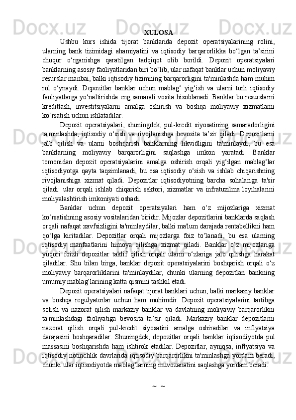 XULOSA
Ushbu   kurs   ishida   tijorat   banklarida   depozit   operatsiyalarining   rolini,
ularning   bank   tizimidagi   ahamiyatini   va   iqtisodiy   barqarorlikka   bo‘lgan   ta’sirini
chuqur   o‘rganishga   qaratilgan   tadqiqot   olib   borildi.   Depozit   operatsiyalari
banklarning asosiy faoliyatlaridan biri bo‘lib, ular nafaqat banklar uchun moliyaviy
resurslar manbai, balki iqtisodiy tizimning barqarorligini ta'minlashda ham muhim
rol   o‘ynaydi.   Depozitlar   banklar   uchun   mablag‘   yig‘ish   va   ularni   turli   iqtisodiy
faoliyatlarga yo‘naltirishda eng samarali vosita hisoblanadi. Banklar bu resurslarni
kreditlash,   investitsiyalarni   amalga   oshirish   va   boshqa   moliyaviy   xizmatlarni
ko‘rsatish uchun ishlatadilar.
Depozit   operatsiyalari,   shuningdek,   pul-kredit   siyosatining   samaradorligini
ta'minlashda,   iqtisodiy   o‘sish   va   rivojlanishga   bevosita   ta’sir   qiladi.   Depozitlarni
jalb   qilish   va   ularni   boshqarish   banklarning   likvidligini   ta'minlaydi,   bu   esa
banklarning   moliyaviy   barqarorligini   saqlashga   imkon   yaratadi.   Banklar
tomonidan   depozit   operatsiyalarini   amalga   oshirish   orqali   yig‘ilgan   mablag‘lar
iqtisodiyotga   qayta   taqsimlanadi,   bu   esa   iqtisodiy   o‘sish   va   ishlab   chiqarishning
rivojlanishiga   xizmat   qiladi.   Depozitlar   iqtisodiyotning   barcha   sohalariga   ta'sir
qiladi:   ular   orqali   ishlab   chiqarish   sektori,   xizmatlar   va   infratuzilma   loyihalarini
moliyalashtirish imkoniyati oshadi.
Banklar   uchun   depozit   operatsiyalari   ham   o‘z   mijozlariga   xizmat
ko‘rsatishning asosiy vositalaridan biridir. Mijozlar depozitlarini banklarda saqlash
orqali nafaqat xavfsizligini ta'minlaydilar, balki ma'lum darajada rentabellikni ham
qo‘lga   kiritadilar.   Depozitlar   orqali   mijozlarga   foiz   to‘lanadi,   bu   esa   ularning
iqtisodiy   manfaatlarini   himoya   qilishga   xizmat   qiladi.   Banklar   o‘z   mijozlariga
yuqori   foizli   depozitlar   taklif   qilish   orqali   ularni   o‘zlariga   jalb   qilishga   harakat
qiladilar.   Shu   bilan   birga,   banklar   depozit   operatsiyalarini   boshqarish   orqali   o‘z
moliyaviy   barqarorliklarini   ta'minlaydilar,   chunki   ularning   depozitlari   bankning
umumiy mablag‘larining katta qismini tashkil etadi.
Depozit operatsiyalari nafaqat tijorat banklari uchun, balki markaziy banklar
va   boshqa   regulyatorlar   uchun   ham   muhimdir.   Depozit   operatsiyalarini   tartibga
solish   va   nazorat   qilish   markaziy   banklar   va   davlatning   moliyaviy   barqarorlikni
ta'minlashdagi   faoliyatiga   bevosita   ta’sir   qiladi.   Markaziy   banklar   depozitlarni
nazorat   qilish   orqali   pul-kredit   siyosatini   amalga   oshiradilar   va   inflyatsiya
darajasini   boshqaradilar.   Shuningdek,   depozitlar   orqali   banklar   iqtisodiyotda   pul
massasini   boshqarishda   ham   ishtirok   etadilar.   Depozitlar,   ayniqsa,   inflyatsiya   va
iqtisodiy notinchlik davrlarida iqtisodiy barqarorlikni ta'minlashga yordam beradi,
chunki ular iqtisodiyotda mablag‘larning muvozanatini saqlashga yordam beradi.
~  ~ 