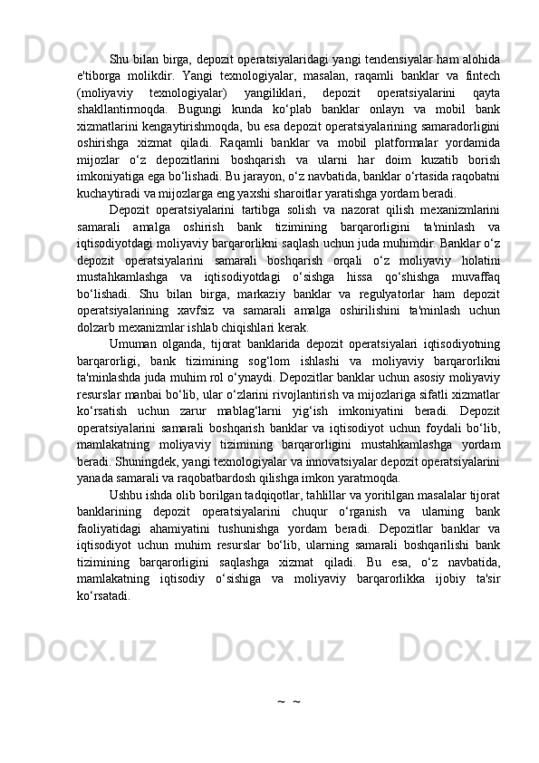 Shu bilan birga, depozit operatsiyalaridagi  yangi tendensiyalar ham alohida
e'tiborga   molikdir.   Yangi   texnologiyalar,   masalan,   raqamli   banklar   va   fintech
(moliyaviy   texnologiyalar)   yangiliklari,   depozit   operatsiyalarini   qayta
shakllantirmoqda.   Bugungi   kunda   ko‘plab   banklar   onlayn   va   mobil   bank
xizmatlarini kengaytirishmoqda, bu esa depozit operatsiyalarining samaradorligini
oshirishga   xizmat   qiladi.   Raqamli   banklar   va   mobil   platformalar   yordamida
mijozlar   o‘z   depozitlarini   boshqarish   va   ularni   har   doim   kuzatib   borish
imkoniyatiga ega bo‘lishadi. Bu jarayon, o‘z navbatida, banklar o‘rtasida raqobatni
kuchaytiradi va mijozlarga eng yaxshi sharoitlar yaratishga yordam beradi.
Depozit   operatsiyalarini   tartibga   solish   va   nazorat   qilish   mexanizmlarini
samarali   amalga   oshirish   bank   tizimining   barqarorligini   ta'minlash   va
iqtisodiyotdagi moliyaviy barqarorlikni saqlash uchun juda muhimdir. Banklar o‘z
depozit   operatsiyalarini   samarali   boshqarish   orqali   o‘z   moliyaviy   holatini
mustahkamlashga   va   iqtisodiyotdagi   o‘sishga   hissa   qo‘shishga   muvaffaq
bo‘lishadi.   Shu   bilan   birga,   markaziy   banklar   va   regulyatorlar   ham   depozit
operatsiyalarining   xavfsiz   va   samarali   amalga   oshirilishini   ta'minlash   uchun
dolzarb mexanizmlar ishlab chiqishlari kerak.
Umuman   olganda,   tijorat   banklarida   depozit   operatsiyalari   iqtisodiyotning
barqarorligi,   bank   tizimining   sog‘lom   ishlashi   va   moliyaviy   barqarorlikni
ta'minlashda juda muhim rol o‘ynaydi. Depozitlar banklar uchun asosiy moliyaviy
resurslar manbai bo‘lib, ular o‘zlarini rivojlantirish va mijozlariga sifatli xizmatlar
ko‘rsatish   uchun   zarur   mablag‘larni   yig‘ish   imkoniyatini   beradi.   Depozit
operatsiyalarini   samarali   boshqarish   banklar   va   iqtisodiyot   uchun   foydali   bo‘lib,
mamlakatning   moliyaviy   tizimining   barqarorligini   mustahkamlashga   yordam
beradi. Shuningdek, yangi texnologiyalar va innovatsiyalar depozit operatsiyalarini
yanada samarali va raqobatbardosh qilishga imkon yaratmoqda.
Ushbu ishda olib borilgan tadqiqotlar, tahlillar va yoritilgan masalalar tijorat
banklarining   depozit   operatsiyalarini   chuqur   o‘rganish   va   ularning   bank
faoliyatidagi   ahamiyatini   tushunishga   yordam   beradi.   Depozitlar   banklar   va
iqtisodiyot   uchun   muhim   resurslar   bo‘lib,   ularning   samarali   boshqarilishi   bank
tizimining   barqarorligini   saqlashga   xizmat   qiladi.   Bu   esa,   o‘z   navbatida,
mamlakatning   iqtisodiy   o‘sishiga   va   moliyaviy   barqarorlikka   ijobiy   ta'sir
ko‘rsatadi.
~  ~ 