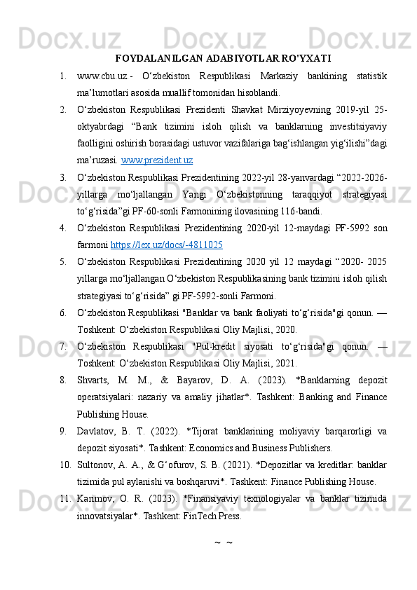 FOYDALANILGAN ADABIYOTLAR RO'YXATI
1. www.cbu.uz.-   O‘zbekiston   Respublikasi   Markaziy   bankining   statistik
ma’lumotlari asosida muallif tomonidan hisoblandi.
2. O‘zbekiston   Respublikasi   Prezidenti   Shavkat   Mirziyoyevning   2019-yil   25-
oktyabrdagi   “Bank   tizimini   isloh   qilish   va   banklarning   investitsiyaviy
faolligini oshirish borasidagi ustuvor vazifalariga bag‘ishlangan yig‘ilishi”dagi
ma’ruzasi.  www.prezident.uz
3. O‘zbekiston Respublikasi Prezidentining 2022-yil 28-yanvardagi “2022-2026-
yillarga   mo‘ljallangan   Yangi   O‘zbekistonning   taraqqiyot   strategiyasi
to‘g‘risida”gi PF-60-sonli Farmonining ilovasining 116-bandi.
4. O‘zbekiston   Respublikasi   Prezidentining   2020-yil   12-maydagi   PF-5992   son
farmoni  https://lex.uz/docs/-4811025
5. O‘zbekiston   Respublikasi   Prezidentining   2020   yil   12   maydagi   “2020-   2025
yillarga mo‘ljallangan O‘zbekiston Respublikasining bank tizimini isloh qilish
strategiyasi to‘g‘risida” gi PF-5992-sonli Farmoni.
6. O‘zbekiston Respublikasi  "Banklar va bank faoliyati to‘g‘risida"gi qonun. —
Toshkent: O‘zbekiston Respublikasi Oliy Majlisi, 2020.
7. O‘zbekiston   Respublikasi   "Pul-kredit   siyosati   to‘g‘risida"gi   qonun.   —
Toshkent: O‘zbekiston Respublikasi Oliy Majlisi, 2021.
8. Shvarts,   M.   M.,   &   Bayarov,   D.   A.   (2023).   *Banklarning   depozit
operatsiyalari:   nazariy   va   amaliy   jihatlar*.   Tashkent:   Banking   and   Finance
Publishing House.
9. Davlatov,   B.   T.   (2022).   *Tijorat   banklarining   moliyaviy   barqarorligi   va
depozit siyosati*. Tashkent: Economics and Business Publishers.
10. Sultonov, A. A., &  G‘ofurov, S. B. (2021). *Depozitlar va kreditlar:  banklar
tizimida pul aylanishi va boshqaruvi*. Tashkent: Finance Publishing House.
11. Karimov,   O.   R.   (2023).   *Finansiyaviy   texnologiyalar   va   banklar   tizimida
innovatsiyalar*. Tashkent: FinTech Press.
~  ~ 