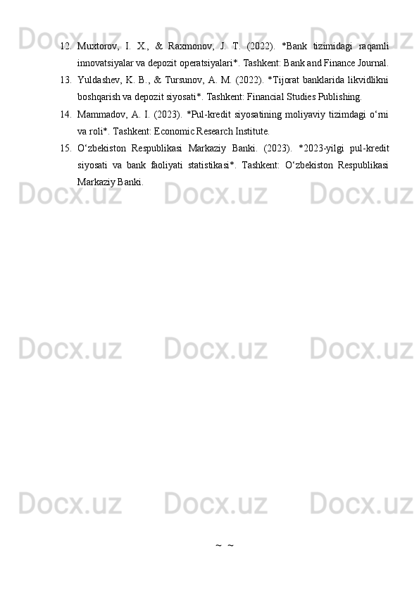 12. Muxtorov,   I.   X.,   &   Raxmonov,   J.   T.   (2022).   *Bank   tizimidagi   raqamli
innovatsiyalar va depozit operatsiyalari*. Tashkent: Bank and Finance Journal.
13. Yuldashev, K. B., &  Tursunov, A. M. (2022). *Tijorat  banklarida likvidlikni
boshqarish va depozit siyosati*. Tashkent: Financial Studies Publishing.
14. Mammadov,   A.   I.   (2023).   *Pul-kredit   siyosatining   moliyaviy   tizimdagi   o‘rni
va roli*. Tashkent: Economic Research Institute.
15. O‘zbekiston   Respublikasi   Markaziy   Banki.   (2023).   *2023-yilgi   pul-kredit
siyosati   va   bank   faoliyati   statistikasi*.   Tashkent:   O‘zbekiston   Respublikasi
Markaziy Banki.
~  ~ 