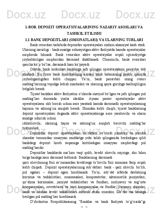 1-BOB. DEPOZIT OPERATSIYALARINING NAZARIY ASOSLARI VA
TASHKIL ETILISHI
1.1 BANK   DEPOZITLARI   (OMONATLARI)   VA   ULARNING   TURLARI
Bank resurslari tarkibida depozitlar operatsiyalari muhim ahamiyat kasb etadi.
Ularning   zarurligi - bank amalga oshirayotgan aktiv faoliyatda hamda operatsiyalar
miqdorida   bilinadi.   Bank   resurslari   aktiv   operatsiyalar   orqali   iqtisodiyotga
joylashtirilgan   miqdoridan   daromad   shakllanadi.   Chunonchi,   bank   resurslari
qancha   ko‘p   bo‘lsa,   daromadi   ham   ko‘payadi.
Odatda,   bank   xodimlari   banklarga   jalb   qilingan   operatsiyalarni   passivlar   deb
atashadi.   Bu   ibora   bank   resurslarining   asosan   bank   balansining   passiv   qismida
joylashganligidan   kelib   chiqqan.   Ya’ni,   bank   passivlari   uning   resurs
mablag‘larining vujudga kelish manbalari va   ularning   qaysi   guruhga   taalluqliligini
belgilab   beradi.
Tijorat   banklari   aktiv   faoliyatini   o‘zlarida   mavjud   bo‘lgan   va   jalb   qilingan   pul
mablag‘lari   doirasida   yurita   oladilar.   Aynan   passiv   operatsiyalar   aktiv
operatsiyalarni   olib   borish   uchun   asos   yaratadi hamda daromadli operatsiyalarning
hajmini   va   salmog‘ini   aniqlab   beradi.   Shundan   kelib   chiqib,   tijorat   banklarning
depozit   operatsiyalari   deganda   aktiv   operatsiyalariga   asos   yaratuvchi   va   ularni
amalga   oshirish   uchun
ishlatiluvchi,   ularning   hajmi   va   salmog‘ini   aniqlab   beruvchi   mablag‘lar
tushuniladi.
Depozitlar   depozit   operatsiyalari   ob’ektlari   bo‘lmish   jismoniy   va   yuridik
shaxslar   tomonidan   muayyan   muddatga   yoki   talab   qilinganida   beriladigan   qilib
bankdagi   depozit   hisob   raqamiga   kiritiladigan   muayyan   miqdordagi   pul
mablag‘laridir.
Depozitlar   banklarda   ma’lum   vaqt   qolib,   kredit   oluvchi   mijozga,   shu   bilan
birga bankga   xam   daromad   keltiradi.   Banklarning   daromadi
qarz   oluvchining   foiz   so‘mmasidan   kreditorga   to‘lovchi   foiz   summasi   farqi   orqali
kelib   chiqadi.    Depozit   operatsiyalarining   sub’ektlari:   bank   -   qarz   oluvchi   bo‘lib,
pul   egalari   –   depozit   egasi   hisoblanadi.   Ya’ni,   sub’ekt   sifatida   davlatning
korxona   va   tashkilotlari,   muassasalari,   kooperativlar,   aktsionerlik   jamiyatlari,
qo‘shma   korxonalar,   jamiyat   tashkilotlari   va   fondlari,   moliyaviy   va   sug‘urta
kompaniyalari,   investitsion   va   trast   kompaniyalar   va   fondlar,   jismoniy   shaxslar,
bank   va   boshka   kredit   tashkilotlari   ishtirok   etishi   mumkin.   Ob’ekt   esa   bankga
berilgan pul   mablag‘lari   hisoblanadi.
O‘zbekiston   Respublikasining   “Banklar   va   bank   faoliyati   to‘g‘risida”gi
~  ~ 