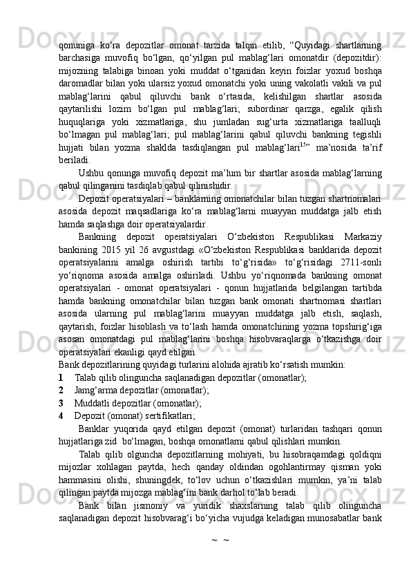 qonuniga   ko‘ra   depozitlar   omonat   tarzida   talqin   etilib,   “Quyidagi   shartlarning
barchasiga   muvofiq   bo‘lgan,   qo‘yilgan   pul   mablag‘lari   omonatdir   (depozitdir):
mijozning   talabiga   binoan   yoki   muddat   o‘tganidan   keyin   foizlar   yoxud   boshqa
daromadlar bilan yoki ularsiz yoxud omonatchi yoki   uning vakolatli vakili va pul
mablag‘larini   qabul   qiluvchi   bank   o‘rtasida,   kelishilgan   shartlar   asosida
qaytarilishi   lozim   bo‘lgan   pul   mablag‘lari;   subordinar   qarzga,   egalik   qilish
huquqlariga   yoki   xizmatlariga,   shu   jumladan   sug‘urta   xizmatlariga   taalluqli
bo‘lmagan   pul   mablag‘lari;   pul   mablag‘larini   qabul   qiluvchi   bankning   tegishli
hujjati   bilan   yozma   shaklda   tasdiqlangan   pul   mablag‘lari 15
”   ma’nosida   ta’rif
beriladi.
Ushbu   qonunga   muvofiq   depozit   ma’lum   bir   shartlar   asosida   mablag‘larning
qabul   qilinganini   tasdiqlab   qabul   qilinishidir.
Depozit   operatsiyalari   –   banklarning   omonatchilar bilan tuzgan shartnomalari
asosida   depozit   maqsadlariga   ko‘ra   mablag‘larni   muayyan   muddatga   jalb   etish
hamda saqlashga   doir   operatsiyalardir.
Bankning   depozit   operatsiyalari   O‘zbekiston   Respublikasi   Markaziy
bankining   2015   yil   26   avgustdagi   «O‘zbekiston   Respublikasi   banklarida   depozit
operatsiyalarini   amalga   oshirish   tartibi   to‘g‘risida»   to‘g‘risidagi   2711-sonli
yo‘riqnoma   asosida   amalga   oshiriladi.   Ushbu   yo‘riqnomada   bankning   omonat
operatsiyalari   -   omonat   operatsiyalari   -   qonun   hujjatlarida   belgilangan   tartibda
hamda   bankning   omonatchilar   bilan   tuzgan   bank   omonati   shartnomasi   shartlari
asosida   ularning   pul   mablag‘larini   muayyan   muddatga   jalb   etish,   saqlash,
qaytarish,   foizlar   hisoblash   va   to‘lash   hamda   omonatchining   yozma   topshirig‘iga
asosan   omonatdagi   pul   mablag‘larini   boshqa   hisobvaraqlarga   o‘tkazishga   doir
operatsiyalari   ekanligi   qayd   etilgan.
Bank depozitlarining quyidagi turlarini alohida ajratib ko‘rsatish mumkin:
1 Talab   qilib   olinguncha   saqlanadigan   depozitlar   (omonatlar);
2 Jamg‘arma depozitlar (omonatlar);
3 Muddatli depozitlar (omonatlar);
4 Depozit   (omonat)   sertifikatlari;
Banklar   yuqorida   qayd   etilgan   depozit   (omonat)   turlaridan   tashqari   qonun
hujjatlariga   zid    bo‘lmagan,   boshqa   omonatlarni   qabul   qilishlari mumkin.
Talab   qilib   olguncha   depozitlarning   mohiyati,   bu   hisobraqamdagi   qoldiqni
mijozlar   xohlagan   paytda,   hech   qanday   oldindan   ogohlantirmay   qisman   yoki
hammasini   olishi,   shuningdek,   to‘lov   uchun   o‘tkazishlari   mumkin,   ya’ni   talab
qilingan   paytda   mijozga   mablag‘ini   bank   darhol   to‘lab   beradi.
Bank   bilan   jismoniy   va   yuridik   shaxslarning   talab   qilib   olinguncha
saqlanadigan depozit   hisobvarag‘i bo‘yicha vujudga keladigan munosabatlar bank
~  ~ 