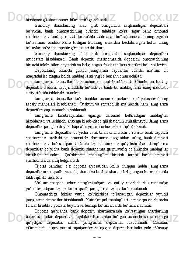 hisobvarag‘i shartnomasi bilan   tartibga solinadi.
Jismoniy   shaxslarning   talab   qilib   olinguncha   saqlanadigan   depozitlari
bo‘yicha,   bank   omonatchining   birinchi   talabiga   ko‘ra   (agar   bank   omonati
shartnomasida boshqa muddatlar   ko‘zda tutilmagan bo‘lsa) omonatchining tegishli
ko‘rsatmasi   bankka   kelib   tushgan   kunning   ertasidan   kechikmagan   holda   uning
to‘lovlar   bo‘yicha topshirig‘ini   bajarishi   shart.
Jismoniy   shaxslarning   talab   qilib   olinguncha   saqlanadigan   depozitlari
muddatsiz   hisoblanadi.   Bank   depoziti   shartnomasida   depozitni   omonatchining
birinchi   talabi   bilan   qaytarish   va   belgilangan   foizlar   to‘lash   shartlari   bo‘lishi   lozim.
Depozitning   ikkinchi   guruhi   jamg‘arma   depozitlar   odatda,   ma’lum   bir
maqsadni   ko‘zlagan   holda   mablag‘larni   yig‘ib   borish   uchun   ochiladi.
Jamg‘arma   depozitlar   bank   uchun   maqbul   hisoblanadi.   Chunki   bu   turdagi
depozitlar   asosan,   uzoq   muddatli   bo‘ladi   va   bank   bu   mablag‘larni   uzoq   muddatli
aktiv sifatida ishlatishi   mumkin.
Jamg‘arma   depozitlar   ko‘p   banklar   uchun   mijozlarini   moliyalashtirishning
asosiy   manbalari   hisoblanadi.   Tushum   va   rentabellik   ma’nosida   ham   jamg‘arma
depozitlar   eng   samarali   hisoblanadi.
Jamg‘arma   hisobraqamlari   egasiga   daromad   keltiradigan   mablag‘lar
hisoblanadi   va   uchinchi   shaxsga   hisob-kitob   qilish   uchun   ishlatilmaydi.   Jamg‘arma
depozitlar   jamg‘arish   yoki   kapitalni   yig‘ish   uchun   xizmat   qilishi   kerak.
Jamg‘arma   depozitlar   bo‘yicha   bank   bilan   omonatchi   o‘rtasida   bank   depoziti
shartnomasi   tuzilishi   va   omonatchi   shartnoma   tuzganidan   so‘ng,   bank   depoziti
shartnomasida ko‘rsatilgan   dastlabki   depozit   summasi   qo‘yilishi   shart.   Jamg‘arma
depozitlar   bo‘yicha   bank   depoziti   shartnomasiga   muvofiq   qo‘shimcha   mablag‘lar
kiritilishi   mumkin.   Qo‘shimcha   mablag‘lar   kiritish   tartibi   bank   depoziti
shartnomasida   aniq   belgilanadi.
Tijorat   banklari   o‘z   depozit   siyosatidan   kelib   chiqqan   holda   jamg‘arma
depozitlarni   maqsadli,   yutuqli,   shartli   va   boshqa   shartlar   belgilangan   ko‘rinishlarda
taklif   qilishi   mumkin.
Ma’lum   maqsad   uchun   jamg‘ariladigan   va   qat’iy   ravishda   shu   maqsadga
yo‘naltiriladigan   depozitlar   maqsadli   jamg‘arma depozitlar   hisoblanadi.
Omonatchiga   foizlar   yutuq   ko‘rinishida   to‘lanadigan   depozitlar   yutuqli
jamg‘arma   depozitlar   hisoblanadi.   Yutuqlar   pul   mablag‘lari,   depozitga   qo‘shimcha
foizlar   hisoblab   yozish,   buyum   va   boshqa   ko‘rinishlarda   bo‘lishi   mumkin.
Depozit   qo‘yishda   bank   depoziti   shartnomasida   ko‘rsatilgan   shartlarning
bajarilishi   bilan   depozitdan   foydalanish   mumkin   bo‘lgan   uchinchi   shaxs   nomiga
qo‘yilgan   depozitlar   shartli   jamg‘arma   depozitlar   hisoblanadi.   Masalan,
«Omonatchi o‘quv yurtini tugatgandan so‘nggina   depozit beriladi» yoki «Voyaga
~  ~ 