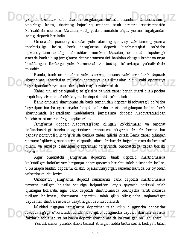 yetgach   beriladi»   kabi   shartlar   belgilangan   bo‘lishi   mumkin.   Omonatchining
xohishiga   ko‘ra,   shartning   bajarilish   muddati   bank   depoziti   shartnomasida
ko‘rsatilishi   mumkin.   Masalan,   «20_   yilda   omonatchi   o‘quv   yurtini   tugatgandan
so‘ng    depozit   beriladi».
Omonatchi   jismoniy   shaxslar   yoki   ularning   qonuniy   vakillarining   yozma
topshirig‘iga   ko‘ra,   bank   jamg‘arma   depozit   hisobvaraqlari   bo‘yicha
operatsiyalarni   amalga   oshirishlari   mumkin.   Masalan,   omonatchi   topshirig‘i
asosida bank uning jamg‘arma depozit summasini   bankdan olingan kredit va unga
hisoblangan   foizlarga   yoki   kommunal   va   boshqa   to‘lovlarga   yo‘naltirilishi
mumkin.
Bunda,   bank   omonatchini   yoki   ularning   qonuniy   vakillarini   bank   depoziti
shartnomasi   shartlariga   muvofiq   operatsiya   bajarilmasdan   oldin   yoki   operatsiya
bajarilgandan   keyin   xabardor   qilish   majburiyatini   oladi.
Xabar, uni mijoz olganligi to‘g‘risida bankka xabar berish sharti bilan pochta
orqali   buyurtma   xat   shaklida   yoki   boshqa shaklda   jo‘natiladi.
Bank   omonati   shartnomasida   bank   tomonidan   depozit   hisobvarag‘i   bo‘yicha
bajarilgan   barcha   operatsiyalar   haqida   xabardor   qilishi   belgilangan   bo‘lsa,   bank
shartnomada   ko‘rsatilgan   muddatlarda   jamg‘arma   depozit   hisobvaraqlaridan
ko‘chirmani   omonatchiga   taqdim   qiladi.
Jamg‘arma   depozit   hisobvarag‘idan   olingan   ko‘chirmalar   va   omonat
daftarchasidagi   barcha   o‘zgarishlarni   omonatchi   o‘rganib   chiqishi   hamda   har
qanday  nomuvofiqlik  to‘g‘risida   bankka  xabar  qilishi  kerak.  Bank   xabar   qilingan
nomuvofiqlikning   sabablarini   o‘rganib,   ularni   birlamchi   hujjatlar   asosida   bartaraf
qilishi   va   amalga   oshirilgan   o‘zgarishlar   to‘g‘risida   omonatchiga   xabar   berishi
lozim.
Agar   omonatchi   jamg‘arma   depozitni   bank   depoziti   shartnomasida
ko‘rsatilgan holatlar   yuz bergunga qadar qaytarib berishni talab qilmoqchi bo‘lsa,
u bu haqda bankni depozitni   olishni   rejalashtirayotgan   sanadan   kamida   bir   oy   oldin
xabardor   qilishi   lozim.
Omonatchi   jamg‘arma   depozit   summasini   bank   depoziti   shartnomasida
nazarda   tutilgan   holatlar   vujudga   kelganidan   keyin   qaytarib   berishni   talab
qilmagan   hollarda,   agar   bank   depoziti   shartnomasida   boshqacha   tartib   nazarda
tutilgan   bo‘lmasa,   shartnoma   depozitni   talab   qilib   olinguncha   saqlanadigan
depozitlar   shartlari   asosida uzaytirilgan   deb   hisoblanadi.
Muddati   tugagan   jamg‘arma   depozitlar   talab   qilib   olinguncha   depozitlar
hisobvarag‘iga   o‘tkaziladi   hamda   talab   qilib   olinguncha   depozit   shartlari   asosida
foizlar hisoblanadi va bu   haqda depozit   shartnomasida   ko‘rsatilgan   bo‘lishi   shart.
Yuridik   shaxs,   yuridik   shaxs   tashkil   etmagan   holda   tadbirkorlik   faoliyati   bilan
~  ~ 