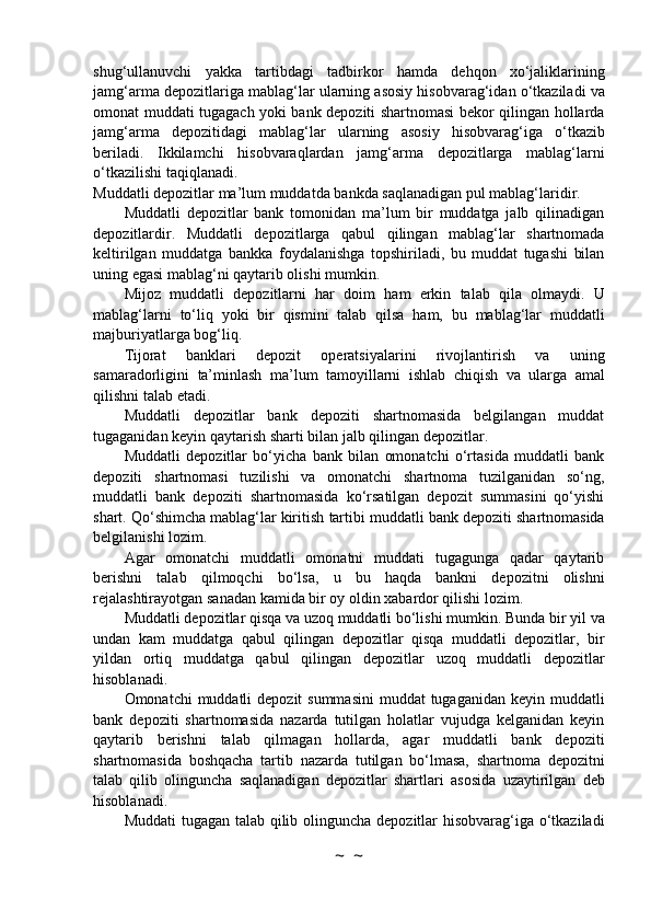 shug‘ullanuvchi   yakka   tartibdagi   tadbirkor   hamda   dehqon   xo‘jaliklarining
jamg‘arma depozitlariga   mablag‘lar   ularning   asosiy   hisobvarag‘idan   o‘tkaziladi   va
omonat   muddati   tugagach   yoki bank   depoziti   shartnomasi   bekor   qilingan   hollarda
jamg‘arma   depozitidagi   mablag‘lar   ularning   asosiy   hisobvarag‘iga   o‘tkazib
beriladi.   Ikkilamchi   hisobvaraqlardan   jamg‘arma   depozitlarga   mablag‘larni
o‘tkazilishi   taqiqlanadi.
Muddatli   depozitlar   ma’lum   muddatda   bankda   saqlanadigan   pul   mablag‘laridir.
Muddatli   depozitlar   bank   tomonidan   ma’lum   bir   muddatga   jalb   qilinadigan
depozitlardir.   Muddatli   depozitlarga   qabul   qilingan   mablag‘lar   shartnomada
keltirilgan   muddatga   bankka   foydalanishga   topshiriladi,   bu   muddat   tugashi   bilan
uning egasi mablag‘ni qaytarib olishi   mumkin.
Mijoz   muddatli   depozitlarni   har   doim   ham   erkin   talab   qila   olmaydi.   U
mablag‘larni   to‘liq   yoki   bir   qismini   talab   qilsa   ham,   bu   mablag‘lar   muddatli
majburiyatlarga   bog‘liq.
Tijorat   banklari   depozit   operatsiyalarini   rivojlantirish   va   uning
samaradorligini   ta’minlash   ma’lum   tamoyillarni   ishlab   chiqish   va   ularga   amal
qilishni   talab   etadi.
Muddatli   depozitlar   bank   depoziti   shartnomasida   belgilangan   muddat
tugaganidan keyin   qaytarish   sharti   bilan   jalb   qilingan   depozitlar.
Muddatli   depozitlar   bo‘yicha   bank   bilan   omonatchi   o‘rtasida   muddatli   bank
depoziti   shartnomasi   tuzilishi   va   omonatchi   shartnoma   tuzilganidan   so‘ng,
muddatli   bank   depoziti   shartnomasida   ko‘rsatilgan   depozit   summasini   qo‘yishi
shart. Qo‘shimcha mablag‘lar kiritish   tartibi   muddatli   bank   depoziti   shartnomasida
belgilanishi   lozim.
Agar   omonatchi   muddatli   omonatni   muddati   tugagunga   qadar   qaytarib
berishni   talab   qilmoqchi   bo‘lsa,   u   bu   haqda   bankni   depozitni   olishni
rejalashtirayotgan   sanadan   kamida   bir   oy   oldin   xabardor   qilishi   lozim.
Muddatli   depozitlar   qisqa   va   uzoq   muddatli   bo‘lishi   mumkin.   Bunda   bir   yil   va
undan   kam   muddatga   qabul   qilingan   depozitlar   qisqa   muddatli   depozitlar,   bir
yildan   ortiq   muddatga   qabul   qilingan   depozitlar   uzoq   muddatli   depozitlar
hisoblanadi.
Omonatchi   muddatli   depozit   summasini   muddat   tugaganidan   keyin   muddatli
bank   depoziti   shartnomasida   nazarda   tutilgan   holatlar   vujudga   kelganidan   keyin
qaytarib   berishni   talab   qilmagan   hollarda,   agar   muddatli   bank   depoziti
shartnomasida   boshqacha   tartib   nazarda   tutilgan   bo‘lmasa,   shartnoma   depozitni
talab   qilib   olinguncha   saqlanadigan   depozitlar   shartlari   asosida   uzaytirilgan   deb
hisoblanadi.
Muddati   tugagan   talab   qilib   olinguncha   depozitlar   hisobvarag‘iga   o‘tkaziladi
~  ~ 