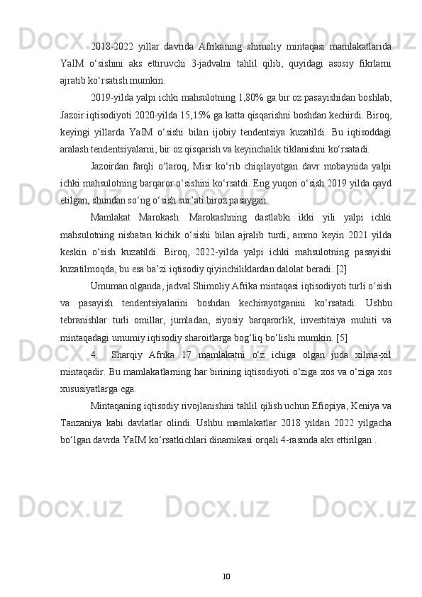 2018-2022   yillar   davrida   Afrikaning   shimoliy   mintaqasi   mamlakatlarida
YaIM   o‘sishini   aks   ettiruvchi   3-jadvalni   tahlil   qilib,   quyidagi   asosiy   fikrlarni
ajratib ko‘rsatish mumkin.
2019-yilda yalpi ichki mahsulotning 1,80% ga bir oz pasayishidan boshlab,
Jazoir iqtisodiyoti 2020-yilda 15,15% ga katta qisqarishni boshdan kechirdi. Biroq,
keyingi   yillarda   YaIM   o‘sishi   bilan   ijobiy   tendentsiya   kuzatildi.   Bu   iqtisoddagi
aralash tendentsiyalarni, bir oz qisqarish va keyinchalik tiklanishni ko‘rsatadi.
Jazoirdan   farqli   o‘laroq,   Misr   ko‘rib   chiqilayotgan   davr   mobaynida   yalpi
ichki mahsulotning barqaror o‘sishini ko‘rsatdi. Eng yuqori o‘sish 2019 yilda qayd
etilgan, shundan so‘ng o‘sish sur’ati biroz pasaygan.
Mamlakat   Marokash.   Marokashning   dastlabki   ikki   yili   yalpi   ichki
mahsulotning   nisbatan   kichik   o‘sishi   bilan   ajralib   turdi,   ammo   keyin   2021   yilda
keskin   o‘sish   kuzatildi.   Biroq,   2022-yilda   yalpi   ichki   mahsulotning   pasayishi
kuzatilmoqda, bu esa ba’zi iqtisodiy qiyinchiliklardan dalolat beradi. [2]
Umuman olganda, jadval Shimoliy Afrika mintaqasi iqtisodiyoti turli o‘sish
va   pasayish   tendentsiyalarini   boshdan   kechirayotganini   ko‘rsatadi.   Ushbu
tebranishlar   turli   omillar,   jumladan,   siyosiy   barqarorlik,   investitsiya   muhiti   va
mintaqadagi umumiy iqtisodiy sharoitlarga bog‘liq bo‘lishi mumkin.  [5]
4. Sharqiy   Afrika   17   mamlakatni   o‘z   ichiga   olgan   juda   xilma-xil
mintaqadir. Bu mamlakatlarning har birining iqtisodiyoti o‘ziga xos va o‘ziga xos
xususiyatlarga ega.
Mintaqaning iqtisodiy rivojlanishini tahlil qilish uchun Efiopiya, Keniya va
Tanzaniya   kabi   davlatlar   olindi.   Ushbu   mamlakatlar   2018   yildan   2022   yilgacha
bo‘lgan davrda YaIM ko‘rsatkichlari dinamikasi orqali 4-rasmda aks ettirilgan .
10 