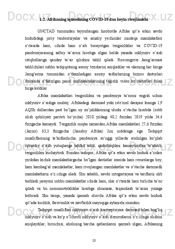 1.2. Afrikaning iqtisodining COVID-19 dan keyin rivojlanishi
UNCTAD   tomonidan   tayyorlangan   hisobotda   Afrika   qit’a   erkin   savdo
hududidagi   joriy   tendentsiyalar   va   amaliy   yechimlar   mintaqa   mamlakatlari
o‘rtasida   ham,   ichida   ham   o‘sib   borayotgan   tengsizliklar   va   COVID-19
pandemiyasining   salbiy   ta’sirini   hisobga   olgan   holda   yanada   inklyuziv   o‘sish
istiqbollariga   qanday   ta’sir   qilishini   tahlil   qiladi.   Roscongress   Jamg‘armasi
tahlilchilari ushbu tadqiqotning asosiy tezislarini aniqladilar va ularning har biriga
Jamg‘arma   tomonidan   o‘tkaziladigan   asosiy   tadbirlarning   biznes   dasturlari
doirasida   o‘tkazilgan   panel   muhokamalarining   tegishli   video   ko‘rsatuvlari   bilan
birga keldilar.
Afrika   mamlakatlari   tengsizlikni   va   pandemiya   ta’sirini   engish   uchun
inklyuziv  o‘sishga   muhtoj.   Afrikadagi   daromad   yoki   iste’mol   darajasi   kuniga  1,9
AQSh   dollaridan   past   bo‘lgan   uy   xo‘jaliklarining   ulushi   o‘rtacha   hisobda   (sotib
olish   qobiliyati   pariteti   bo‘yicha)   2010   yildagi   40,2   foizdan   2019   yilda   34,4
foizgacha kamaydi. Tengsizlik nuqtai nazaridan Afrika mamlakatlari 27,6 foizdan
(Jazoir)   63,3   foizgacha   (Janubiy   Afrika)   Jini   indeksiga   ega.   Tadqiqot
mualliflarining   ta’kidlashicha,   pandemiya   so‘nggi   yillarda   erishilgan   ko‘plab
iqtisodiy   o‘sish   yutuqlariga   tahdid   solib,   qashshoqlikni   kamaytirishni   to‘xtatib,
tengsizlikni kuchaytirdi. Bundan tashqari, Afrika qit’a erkin savdo hududi a’zolari
yirikdan   kichik   mamlakatlargacha   bo‘lgan   davlatlar   orasida   ham   resurslarga   boy,
ham kambag‘al mamlakatlar, kam rivojlangan mamlakatlar va o‘rtacha daromadli
mamlakatlarni o‘z ichiga oladi. Shu sababli, savdo integratsiyasi  va tariflarni olib
tashlash jarayoni ushbu mamlakatlar ichida ham, ular o‘rtasida ham turlicha ta’sir
qiladi   va   bu   nosimmetrikliklar   hisobga   olinmasa,   taqsimlash   ta’sirini   yuzaga
keltiradi.   Shu   tariqa,   yanada   qamrab   oluvchi   Afrika   qit’a   erkin   savdo   hududi
qit’ada tinchlik, farovonlik va xavfsizlik mayoqiga aylanishi mumkin.
Tadqiqot mualliflari inklyuziv o‘sish kontseptsiyasi  daromad bilan bog‘liq
inklyuziv o‘sish va ko‘p o‘lchovli inklyuziv o‘sish elementlarini o‘z ichiga olishini
aniqlaydilar;   birinchisi,   aholining   barcha   qatlamlarini   qamrab   olgan,   Afrikaning
13 