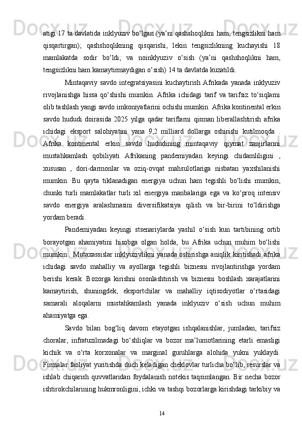 atigi 17 ta davlatida inklyuziv bo‘lgan (ya’ni qashshoqlikni ham, tengsizlikni ham
qisqartirgan);   qashshoqlikning   qisqarishi,   lekin   tengsizlikning   kuchayishi   18
mamlakatda   sodir   bo‘ldi;   va   noinklyuziv   o‘sish   (ya’ni   qashshoqlikni   ham,
tengsizlikni ham kamaytirmaydigan o‘sish) 14 ta davlatda kuzatildi.
Mintaqaviy   savdo   integratsiyasini   kuchaytirish   Afrikada   yanada   inklyuziv
rivojlanishga   hissa   qo‘shishi   mumkin.   Afrika   ichidagi   tarif   va   tarifsiz   to‘siqlarni
olib tashlash yangi savdo imkoniyatlarini ochishi mumkin.  Afrika kontinental erkin
savdo   hududi   doirasida   2025   yilga   qadar   tariflarni   qisman   liberallashtirish   afrika
ichidagi   eksport   salohiyatini   yana   9,2   milliard   dollarga   oshirishi   kutilmoqda   .
Afrika   kontinental   erkin   savdo   hududining   mintaqaviy   qiymat   zanjirlarini
mustahkamlash   qobiliyati   Afrikaning   pandemiyadan   keyingi   chidamliligini   ,
xususan   ,   dori-darmonlar   va   oziq-ovqat   mahsulotlariga   nisbatan   yaxshilanishi
mumkin.   Bu   qayta   tiklanadigan   energiya   uchun   ham   tegishli   bo‘lishi   mumkin,
chunki   turli   mamlakatlar   turli   xil   energiya   manbalariga   ega   va   ko‘proq   intensiv
savdo   energiya   aralashmasini   diversifikatsiya   qilish   va   bir-birini   to‘ldirishga
yordam beradi.
Pandemiyadan   keyingi   stsenariylarda   yashil   o‘sish   kun   tartibining   ortib
borayotgan   ahamiyatini   hisobga   olgan   holda,   bu   Afrika   uchun   muhim   bo‘lishi
mumkin . Mutaxassislar inklyuzivlikni yanada oshirishga aniqlik kiritishadi afrika
ichidagi   savdo   mahalliy   va   ayollarga   tegishli   biznesni   rivojlantirishga   yordam
berishi   kerak.   Bozorga   kirishni   osonlashtirish   va   biznesni   boshlash   xarajatlarini
kamaytirish,   shuningdek,   eksportchilar   va   mahalliy   iqtisodiyotlar   o‘rtasidagi
samarali   aloqalarni   mustahkamlash   yanada   inklyuziv   o‘sish   uchun   muhim
ahamiyatga ega. 
Savdo   bilan   bog‘liq   davom   etayotgan   ishqalanishlar,   jumladan,   tarifsiz
choralar,   infratuzilmadagi   bo‘shliqlar   va   bozor   ma’lumotlarining   etarli   emasligi
kichik   va   o‘rta   korxonalar   va   marginal   guruhlarga   alohida   yukni   yuklaydi.
Firmalar faoliyat yuritishda duch keladigan cheklovlar turlicha bo‘lib, resurslar va
ishlab  chiqarish  quvvatlaridan  foydalanish   notekis  taqsimlangan.  Bir  necha  bozor
ishtirokchilarining hukmronligini, ichki va tashqi bozorlarga kirishdagi tarkibiy va
14 