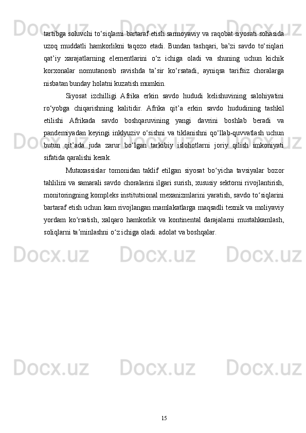 tartibga soluvchi to‘siqlarni bartaraf etish sarmoyaviy va raqobat siyosati sohasida
uzoq   muddatli   hamkorlikni   taqozo   etadi.   Bundan   tashqari,   ba’zi   savdo   to‘siqlari
qat’iy   xarajatlarning   elementlarini   o‘z   ichiga   oladi   va   shuning   uchun   kichik
korxonalar   nomutanosib   ravishda   ta’sir   ko‘rsatadi,   ayniqsa   tarifsiz   choralarga
nisbatan bunday holatni kuzatish mumkin.
Siyosat   izchilligi   Afrika   erkin   savdo   hududi   kelishuvining   salohiyatini
ro‘yobga   chiqarishning   kalitidir.   Afrika   qit’a   erkin   savdo   hududining   tashkil
etilishi   Afrikada   savdo   boshqaruvining   yangi   davrini   boshlab   beradi   va
pandemiyadan  keyingi  inklyuziv  o‘sishni   va  tiklanishni  qo‘llab-quvvatlash   uchun
butun   qit’ada   juda   zarur   bo‘lgan   tarkibiy   islohotlarni   joriy   qilish   imkoniyati
sifatida qaralishi kerak.
Mutaxassislar   tomonidan   taklif   etilgan   siyosat   bo yicha   tavsiyalar   bozorʻ
tahlilini va samarali savdo choralarini ilgari surish, xususiy sektorni rivojlantirish,
monitoringning kompleks institutsional mexanizmlarini yaratish, savdo to siqlarini	
ʻ
bartaraf etish uchun kam rivojlangan mamlakatlarga maqsadli texnik va moliyaviy
yordam   ko rsatish,   xalqaro   hamkorlik   va   kontinental   darajalarni   mustahkamlash,	
ʻ
soliqlarni ta minlashni o z ichiga oladi. adolat va boshqalar.
ʼ ʻ
15 
