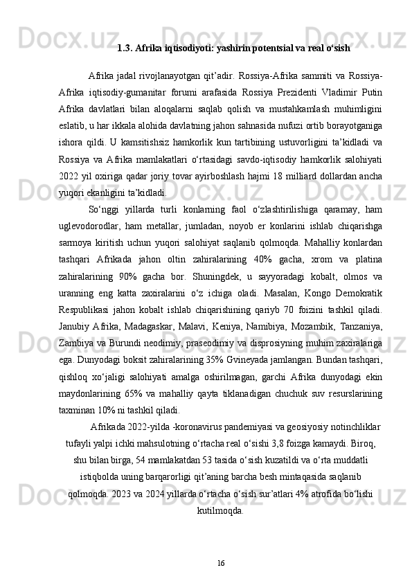 1.3. Afrika iqtisodiyoti: yashirin potentsial va real o‘sish
Afrika   jadal   rivojlanayotgan   qit’adir.   Rossiya-Afrika   sammiti   va   Rossiya-
Afrika   iqtisodiy-gumanitar   forumi   arafasida   Rossiya   Prezidenti   Vladimir   Putin
Afrika   davlatlari   bilan   aloqalarni   saqlab   qolish   va   mustahkamlash   muhimligini
eslatib, u har ikkala alohida davlatning jahon sahnasida nufuzi ortib borayotganiga
ishora   qildi.   U   kamsitishsiz   hamkorlik   kun   tartibining   ustuvorligini   ta’kidladi   va
Rossiya   va   Afrika   mamlakatlari   o‘rtasidagi   savdo-iqtisodiy   hamkorlik   salohiyati
2022 yil oxiriga qadar joriy tovar ayirboshlash hajmi 18 milliard dollardan ancha
yuqori ekanligini ta’kidladi. 
So‘nggi   yillarda   turli   konlarning   faol   o‘zlashtirilishiga   qaramay,   ham
uglevodorodlar,   ham   metallar,   jumladan,   noyob   er   konlarini   ishlab   chiqarishga
sarmoya   kiritish   uchun   yuqori   salohiyat   saqlanib   qolmoqda.   Mahalliy   konlardan
tashqari   Afrikada   jahon   oltin   zahiralarining   40%   gacha,   xrom   va   platina
zahiralarining   90%   gacha   bor.   Shuningdek,   u   sayyoradagi   kobalt,   olmos   va
uranning   eng   katta   zaxiralarini   o‘z   ichiga   oladi.   Masalan,   Kongo   Demokratik
Respublikasi   jahon   kobalt   ishlab   chiqarishining   qariyb   70   foizini   tashkil   qiladi.
Janubiy   Afrika,   Madagaskar,   Malavi,   Keniya,   Namibiya,   Mozambik,   Tanzaniya,
Zambiya va Burundi neodimiy, praseodimiy va disprosiyning muhim zaxiralariga
ega. Dunyodagi boksit zahiralarining 35% Gvineyada jamlangan. Bundan tashqari,
qishloq   xo‘jaligi   salohiyati   amalga   oshirilmagan,   garchi   Afrika   dunyodagi   ekin
maydonlarining   65%   va   mahalliy   qayta   tiklanadigan   chuchuk   suv   resurslarining
taxminan 10% ni tashkil qiladi. 
Afrikada 2022-yilda  - koronavirus pandemiyasi va geosiyosiy notinchliklar
tufayli yalpi ichki mahsulotning o‘rtacha real o‘sishi 3,8 foizga kamaydi. Biroq,
shu bilan birga, 54 mamlakatdan 53 tasida o‘sish kuzatildi va o‘rta muddatli
istiqbolda uning barqarorligi qit’aning barcha besh mintaqasida saqlanib
qolmoqda. 2023 va 2024 yillarda o‘rtacha o‘sish sur’atlari 4% atrofida bo‘lishi
kutilmoqda.
16 