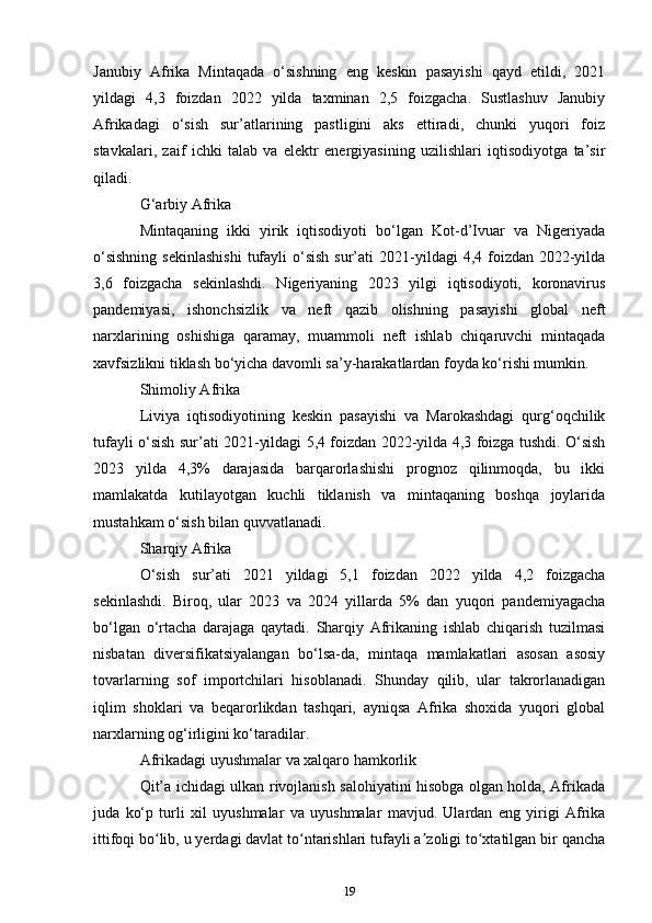 Janubiy   Afrika   Mintaqada   o‘sishning   eng   keskin   pasayishi   qayd   etildi,   2021
yildagi   4,3   foizdan   2022   yilda   taxminan   2,5   foizgacha.   Sustlashuv   Janubiy
Afrikadagi   o‘sish   sur’atlarining   pastligini   aks   ettiradi,   chunki   yuqori   foiz
stavkalari,   zaif   ichki   talab   va   elektr   energiyasining   uzilishlari   iqtisodiyotga   ta’sir
qiladi.
G‘arbiy Afrika
Mintaqaning   ikki   yirik   iqtisodiyoti   bo‘lgan   Kot-d’Ivuar   va   Nigeriyada
o‘sishning   sekinlashishi   tufayli   o‘sish   sur’ati   2021-yildagi   4,4 foizdan  2022-yilda
3,6   foizgacha   sekinlashdi.   Nigeriyaning   2023   yilgi   iqtisodiyoti,   koronavirus
pandemiyasi,   ishonchsizlik   va   neft   qazib   olishning   pasayishi   global   neft
narxlarining   oshishiga   qaramay,   muammoli   neft   ishlab   chiqaruvchi   mintaqada
xavfsizlikni tiklash bo‘yicha davomli sa’y-harakatlardan foyda ko‘rishi mumkin.
Shimoliy Afrika
Liviya   iqtisodiyotining   keskin   pasayishi   va   Marokashdagi   qurg‘oqchilik
tufayli o‘sish sur’ati 2021-yildagi 5,4 foizdan 2022-yilda 4,3 foizga tushdi. O‘sish
2023   yilda   4,3%   darajasida   barqarorlashishi   prognoz   qilinmoqda,   bu   ikki
mamlakatda   kutilayotgan   kuchli   tiklanish   va   mintaqaning   boshqa   joylarida
mustahkam o‘sish bilan quvvatlanadi.
Sharqiy Afrika
O‘sish   sur’ati   2021   yildagi   5,1   foizdan   2022   yilda   4,2   foizgacha
sekinlashdi.   Biroq,   ular   2023   va   2024   yillarda   5%   dan   yuqori   pandemiyagacha
bo‘lgan   o‘rtacha   darajaga   qaytadi.   Sharqiy   Afrikaning   ishlab   chiqarish   tuzilmasi
nisbatan   diversifikatsiyalangan   bo‘lsa-da,   mintaqa   mamlakatlari   asosan   asosiy
tovarlarning   sof   importchilari   hisoblanadi.   Shunday   qilib,   ular   takrorlanadigan
iqlim   shoklari   va   beqarorlikdan   tashqari,   ayniqsa   Afrika   shoxida   yuqori   global
narxlarning og‘irligini ko‘taradilar.
Afrikadagi uyushmalar va xalqaro hamkorlik
Qit’a ichidagi ulkan rivojlanish salohiyatini hisobga olgan holda, Afrikada
juda   ko‘p   turli   xil   uyushmalar   va   uyushmalar   mavjud.   Ulardan   eng   yirigi   Afrika
ittifoqi bo lib, u yerdagi davlat to ntarishlari tufayli a zoligi to xtatilgan bir qanchaʻ ʻ ʼ ʻ
19 