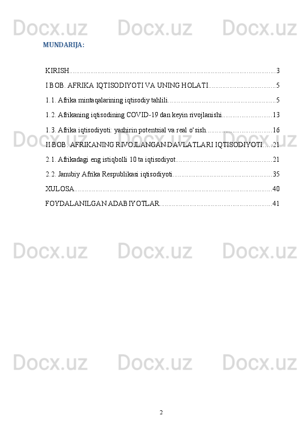 MUNDARIJA:
KIRISH .................................................................................................................... 3
I BOB. AFRIKA IQTISODIYOTI VA UNING HOLATI ...................................... 5
1.1. Afrika mintaqalarining iqtisodiy tahlili ............................................................. 5
1.2. Afrikaning iqtisodining COVID-19 dan keyin rivojlanishi ............................ 13
1.3. Afrika iqtisodiyoti: yashirin potentsial va real o‘sish ..................................... 16
II BOB. AFRIKANING RIVOJLANGAN DAVLATLARI IQTISODIYOTI ..... 21
2.1. Afrikadagi eng istiqbolli 10 ta iqtisodiyot ...................................................... 21
2.2. Janubiy Afrika Respublikasi iqtisodiyoti ........................................................ 35
XULOSA ............................................................................................................... 40
FOYDALANILGAN ADABIYOTLAR ............................................................... 41
2 