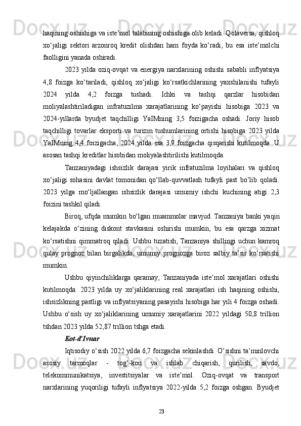 haqining oshishiga va iste’mol talabining oshishiga olib keladi. Qolaversa, qishloq
xo‘jaligi   sektori   arzonroq   kredit   olishdan   ham   foyda   ko‘radi,   bu   esa   iste’molchi
faolligini yanada oshiradi. 
2023   yilda   oziq-ovqat   va   energiya   narxlarining   oshishi   sababli   inflyatsiya
4,8   foizga   ko‘tariladi,   qishloq   xo‘jaligi   ko‘rsatkichlarining   yaxshilanishi   tufayli
2024   yilda   4,2   foizga   tushadi.   Ichki   va   tashqi   qarzlar   hisobidan
moliyalashtiriladigan   infratuzilma   xarajatlarining   ko‘payishi   hisobiga   2023   va
2024-yillarda   byudjet   taqchilligi   YaIMning   3,5   foizigacha   oshadi.   Joriy   hisob
taqchilligi   tovarlar   eksporti   va   turizm   tushumlarining   ortishi   hisobiga   2023   yilda
YaIMning   4,4   foizigacha,   2024   yilda   esa   3,9   foizgacha   qisqarishi   kutilmoqda.   U
asosan tashqi kreditlar hisobidan moliyalashtirilishi kutilmoqda. 
Tanzaniyadagi   ishsizlik   darajasi   yirik   infratuzilma   loyihalari   va   qishloq
xo‘jaligi   sohasini   davlat   tomonidan   qo‘llab-quvvatlash   tufayli   past   bo‘lib   qoladi.
2023   yilga   mo‘ljallangan   ishsizlik   darajasi   umumiy   ishchi   kuchining   atigi   2,3
foizini tashkil qiladi. 
Biroq, ufqda mumkin bo‘lgan muammolar mavjud. Tanzaniya banki yaqin
kelajakda   o‘zining   diskont   stavkasini   oshirishi   mumkin,   bu   esa   qarzga   xizmat
ko‘rsatishni   qimmatroq  qiladi.  Ushbu   tuzatish,  Tanzaniya  shillingi   uchun  kamroq
qulay   prognoz   bilan   birgalikda,   umumiy   prognozga   biroz   salbiy   ta’sir   ko‘rsatishi
mumkin. 
Ushbu   qiyinchiliklarga   qaramay,   Tanzaniyada   iste’mol   xarajatlari   oshishi
kutilmoqda.   2023   yilda   uy   xo‘jaliklarining   real   xarajatlari   ish   haqining   oshishi,
ishsizlikning pastligi va inflyatsiyaning pasayishi hisobiga har yili 4 foizga oshadi.
Ushbu   o‘sish   uy   xo‘jaliklarining   umumiy   xarajatlarini   2022   yildagi   50,8   trillion
tshdan 2023 yilda 52,87 trillion tshga etadi.
Kot-d’Ivuar
Iqtisodiy o‘sish 2022 yilda 6,7 foizgacha sekinlashdi. O‘sishni ta’minlovchi
asosiy   tarmoqlar   -   tog‘-kon   va   ishlab   chiqarish,   qurilish,   savdo,
telekommunikatsiya,   investitsiyalar   va   iste’mol.   Oziq-ovqat   va   transport
narxlarining   yuqoriligi   tufayli   inflyatsiya   2022-yilda   5,2   foizga   oshgan.   Byudjet
23 