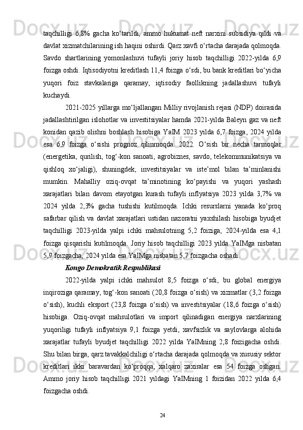 taqchilligi   6,8%   gacha   ko‘tarildi,   ammo   hukumat   neft   narxini   subsidiya   qildi   va
davlat xizmatchilarining ish haqini oshirdi. Qarz xavfi o‘rtacha darajada qolmoqda.
Savdo   shartlarining   yomonlashuvi   tufayli   joriy   hisob   taqchilligi   2022-yilda   6,9
foizga oshdi. Iqtisodiyotni kreditlash 11,4 foizga o‘sdi, bu bank kreditlari bo‘yicha
yuqori   foiz   stavkalariga   qaramay,   iqtisodiy   faollikning   jadallashuvi   tufayli
kuchaydi. 
2021-2025 yillarga mo‘ljallangan Milliy rivojlanish rejasi (NDP) doirasida
jadallashtirilgan islohotlar va investitsiyalar hamda 2021-yilda Baleyn gaz va neft
konidan   qazib   olishni   boshlash   hisobiga   YaIM   2023   yilda   6,7   foizga,   2024   yilda
esa   6,9   foizga   o‘sishi   prognoz   qilinmoqda.   2022.   O‘sish   bir   necha   tarmoqlar
(energetika,   qurilish,   tog‘-kon   sanoati,   agrobiznes,   savdo,   telekommunikatsiya   va
qishloq   xo‘jaligi),   shuningdek,   investitsiyalar   va   iste’mol   bilan   ta’minlanishi
mumkin.   Mahalliy   oziq-ovqat   ta’minotining   ko‘payishi   va   yuqori   yashash
xarajatlari   bilan   davom   etayotgan   kurash   tufayli   inflyatsiya   2023   yilda   3,7%   va
2024   yilda   2,3%   gacha   tushishi   kutilmoqda.   Ichki   resurslarni   yanada   ko‘proq
safarbar   qilish   va   davlat   xarajatlari   ustidan   nazoratni   yaxshilash   hisobiga   byudjet
taqchilligi   2023-yilda   yalpi   ichki   mahsulotning   5,2   foiziga,   2024-yilda   esa   4,1
foizga   qisqarishi   kutilmoqda.   Joriy   hisob   taqchilligi   2023   yilda   YaIMga   nisbatan
5,9 foizgacha, 2024 yilda esa YaIMga nisbatan 5,7 foizgacha oshadi.
Kongo Demokratik Respublikasi
2022-yilda   yalpi   ichki   mahsulot   8,5   foizga   o‘sdi,   bu   global   energiya
inqiroziga qaramay, tog‘-kon sanoati (20,8 foizga o‘sish) va xizmatlar (3,2 foizga
o‘sish),   kuchli   eksport   (23,8   foizga   o‘sish)   va   investitsiyalar   (18,6   foizga   o‘sish)
hisobiga.   Oziq-ovqat   mahsulotlari   va   import   qilinadigan   energiya   narxlarining
yuqoriligi   tufayli   inflyatsiya   9,1   foizga   yetdi,   xavfsizlik   va   saylovlarga   alohida
xarajatlar   tufayli   byudjet   taqchilligi   2022   yilda   YaIMning   2,8   foizigacha   oshdi.
Shu bilan birga, qarz tavakkalchiligi o‘rtacha darajada qolmoqda va xususiy sektor
kreditlari   ikki   baravardan   ko‘proqqa,   xalqaro   zaxiralar   esa   54   foizga   oshgan.
Ammo   joriy   hisob   taqchilligi   2021   yildagi   YaIMning   1   foizidan   2022   yilda   6,4
foizgacha oshdi. 
24 