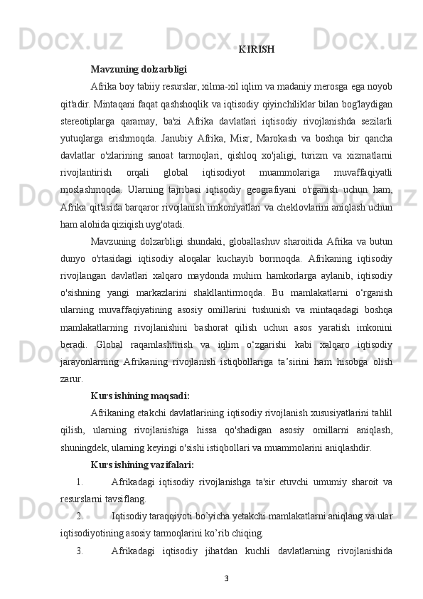 KIRISH
Mavzuning dolzarbligi 
Afrika boy tabiiy resurslar, xilma-xil iqlim va madaniy merosga ega noyob
qit'adir. Mintaqani faqat qashshoqlik va iqtisodiy qiyinchiliklar bilan bog'laydigan
stereotiplarga   qaramay,   ba'zi   Afrika   davlatlari   iqtisodiy   rivojlanishda   sezilarli
yutuqlarga   erishmoqda.   Janubiy   Afrika,   Misr,   Marokash   va   boshqa   bir   qancha
davlatlar   o'zlarining   sanoat   tarmoqlari,   qishloq   xo'jaligi,   turizm   va   xizmatlarni
rivojlantirish   orqali   global   iqtisodiyot   muammolariga   muvaffaqiyatli
moslashmoqda.   Ularning   tajribasi   iqtisodiy   geografiyani   o'rganish   uchun   ham,
Afrika qit'asida barqaror rivojlanish imkoniyatlari va cheklovlarini aniqlash uchun
ham alohida qiziqish uyg'otadi.
Mavzuning   dolzarbligi   shundaki,   globallashuv   sharoitida   Afrika   va   butun
dunyo   o'rtasidagi   iqtisodiy   aloqalar   kuchayib   bormoqda.   Afrikaning   iqtisodiy
rivojlangan   davlatlari   xalqaro   maydonda   muhim   hamkorlarga   aylanib,   iqtisodiy
o'sishning   yangi   markazlarini   shakllantirmoqda.   Bu   mamlakatlarni   o‘rganish
ularning   muvaffaqiyatining   asosiy   omillarini   tushunish   va   mintaqadagi   boshqa
mamlakatlarning   rivojlanishini   bashorat   qilish   uchun   asos   yaratish   imkonini
beradi.   Global   raqamlashtirish   va   iqlim   o‘zgarishi   kabi   xalqaro   iqtisodiy
jarayonlarning   Afrikaning   rivojlanish   istiqbollariga   ta’sirini   ham   hisobga   olish
zarur.
Kurs ishining maqsadi:
Afrikaning etakchi davlatlarining iqtisodiy rivojlanish xususiyatlarini tahlil
qilish,   ularning   rivojlanishiga   hissa   qo'shadigan   asosiy   omillarni   aniqlash,
shuningdek, ularning keyingi o'sishi istiqbollari va muammolarini aniqlashdir.
Kurs ishining vazifalari:
1. Afrikadagi   iqtisodiy   rivojlanishga   ta'sir   etuvchi   umumiy   sharoit   va
resurslarni tavsiflang.
2. Iqtisodiy taraqqiyoti bo’yicha yetakchi mamlakatlarni aniqlang va ular
iqtisodiyotining asosiy tarmoqlarini ko’rib chiqing.
3. Afrikadagi   iqtisodiy   jihatdan   kuchli   davlatlarning   rivojlanishida
3 