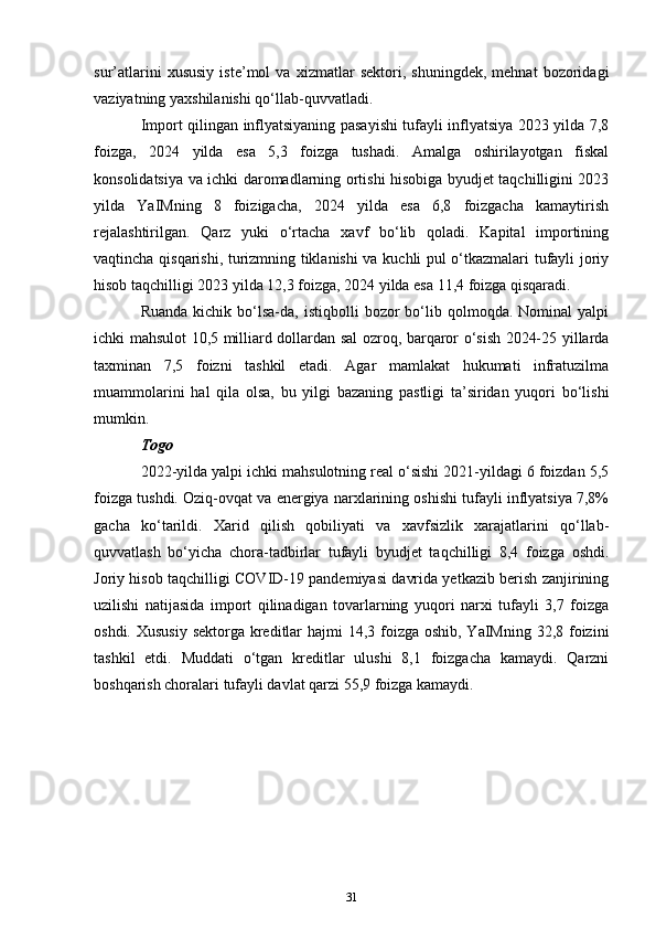 sur’atlarini   xususiy   iste’mol   va   xizmatlar   sektori,   shuningdek,   mehnat   bozoridagi
vaziyatning yaxshilanishi qo‘llab-quvvatladi. 
Import qilingan inflyatsiyaning pasayishi tufayli inflyatsiya 2023 yilda 7,8
foizga,   2024   yilda   esa   5,3   foizga   tushadi.   Amalga   oshirilayotgan   fiskal
konsolidatsiya va ichki daromadlarning ortishi hisobiga byudjet taqchilligini 2023
yilda   YaIMning   8   foizigacha,   2024   yilda   esa   6,8   foizgacha   kamaytirish
rejalashtirilgan.   Qarz   yuki   o‘rtacha   xavf   bo‘lib   qoladi.   Kapital   importining
vaqtincha qisqarishi, turizmning tiklanishi va kuchli pul o‘tkazmalari tufayli joriy
hisob taqchilligi 2023 yilda 12,3 foizga, 2024 yilda esa 11,4 foizga qisqaradi. 
Ruanda   kichik   bo‘lsa-da,  istiqbolli  bozor  bo‘lib  qolmoqda.   Nominal   yalpi
ichki mahsulot 10,5 milliard dollardan sal ozroq, barqaror o‘sish 2024-25 yillarda
taxminan   7,5   foizni   tashkil   etadi.   Agar   mamlakat   hukumati   infratuzilma
muammolarini   hal   qila   olsa,   bu   yilgi   bazaning   pastligi   ta’siridan   yuqori   bo‘lishi
mumkin.
Togo
2022-yilda yalpi ichki mahsulotning real o‘sishi 2021-yildagi 6 foizdan 5,5
foizga tushdi. Oziq-ovqat va energiya narxlarining oshishi tufayli inflyatsiya 7,8%
gacha   ko‘tarildi.   Xarid   qilish   qobiliyati   va   xavfsizlik   xarajatlarini   qo‘llab-
quvvatlash   bo‘yicha   chora-tadbirlar   tufayli   byudjet   taqchilligi   8,4   foizga   oshdi.
Joriy hisob taqchilligi COVID-19 pandemiyasi davrida yetkazib berish zanjirining
uzilishi   natijasida   import   qilinadigan   tovarlarning   yuqori   narxi   tufayli   3,7   foizga
oshdi. Xususiy sektorga kreditlar  hajmi 14,3 foizga oshib, YaIMning 32,8 foizini
tashkil   etdi.   Muddati   o‘tgan   kreditlar   ulushi   8,1   foizgacha   kamaydi.   Qarzni
boshqarish choralari tufayli davlat qarzi 55,9 foizga kamaydi. 
31 