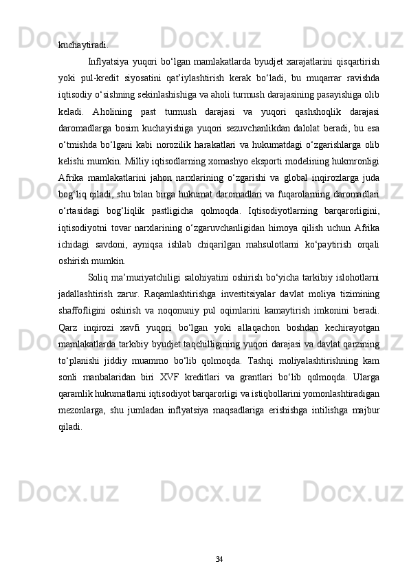 kuchaytiradi.
Inflyatsiya   yuqori  bo‘lgan  mamlakatlarda  byudjet   xarajatlarini  qisqartirish
yoki   pul-kredit   siyosatini   qat’iylashtirish   kerak   bo‘ladi,   bu   muqarrar   ravishda
iqtisodiy o‘sishning sekinlashishiga va aholi turmush darajasining pasayishiga olib
keladi.   Aholining   past   turmush   darajasi   va   yuqori   qashshoqlik   darajasi
daromadlarga   bosim   kuchayishiga   yuqori   sezuvchanlikdan   dalolat   beradi,   bu   esa
o‘tmishda   bo‘lgani   kabi   norozilik   harakatlari   va   hukumatdagi   o‘zgarishlarga   olib
kelishi mumkin. Milliy iqtisodlarning xomashyo eksporti modelining hukmronligi
Afrika   mamlakatlarini   jahon   narxlarining   o‘zgarishi   va   global   inqirozlarga   juda
bog‘liq qiladi, shu bilan birga hukumat daromadlari va fuqarolarning daromadlari
o‘rtasidagi   bog‘liqlik   pastligicha   qolmoqda.   Iqtisodiyotlarning   barqarorligini,
iqtisodiyotni   tovar   narxlarining   o‘zgaruvchanligidan   himoya   qilish   uchun   Afrika
ichidagi   savdoni,   ayniqsa   ishlab   chiqarilgan   mahsulotlarni   ko‘paytirish   orqali
oshirish mumkin.
Soliq ma’muriyatchiligi salohiyatini  oshirish bo‘yicha tarkibiy islohotlarni
jadallashtirish   zarur.   Raqamlashtirishga   investitsiyalar   davlat   moliya   tizimining
shaffofligini   oshirish   va   noqonuniy   pul   oqimlarini   kamaytirish   imkonini   beradi.
Qarz   inqirozi   xavfi   yuqori   bo‘lgan   yoki   allaqachon   boshdan   kechirayotgan
mamlakatlarda tarkibiy byudjet taqchilligining yuqori darajasi va davlat qarzining
to‘planishi   jiddiy   muammo   bo‘lib   qolmoqda.   Tashqi   moliyalashtirishning   kam
sonli   manbalaridan   biri   XVF   kreditlari   va   grantlari   bo‘lib   qolmoqda.   Ularga
qaramlik hukumatlarni iqtisodiyot barqarorligi va istiqbollarini yomonlashtiradigan
mezonlarga,   shu   jumladan   inflyatsiya   maqsadlariga   erishishga   intilishga   majbur
qiladi.
34 