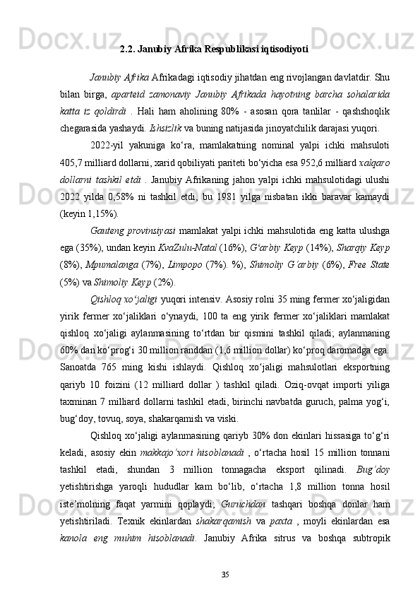 2.2. Janubiy Afrika Respublikasi iqtisodiyoti
Janubiy Afrika  Afrikadagi iqtisodiy jihatdan eng rivojlangan davlatdir. Shu
bilan   birga,   aparteid   zamonaviy   Janubiy   Afrikada   hayotning   barcha   sohalarida
katta   iz   qoldirdi   .   Hali   ham   aholining   80%   -   asosan   qora   tanlilar   -   qashshoqlik
chegarasida yashaydi.  Ishsizlik  va buning natijasida jinoyatchilik darajasi yuqori.
2022-yil   yakuniga   ko‘ra,   mamlakatning   nominal   yalpi   ichki   mahsuloti
405,7 milliard dollarni, xarid qobiliyati pariteti bo‘yicha esa 952,6 milliard  xalqaro
dollarni   tashkil   etdi   .   Janubiy   Afrikaning   jahon   yalpi   ichki   mahsulotidagi   ulushi
2022   yilda   0,58%   ni   tashkil   etdi,   bu   1981   yilga   nisbatan   ikki   baravar   kamaydi
(keyin 1,15%).
Gauteng provinsiyasi   mamlakat yalpi ichki mahsulotida eng katta ulushga
ega  (35%), undan keyin  KvaZulu-Natal  (16%),  G arbiy Keyp ʻ (14%),  Sharqiy Keyp
(8%),   Mpumalanga   (7%),   Limpopo   (7%). %),   Shimoliy G‘arbiy   (6%),   Free   State
(5%) va  Shimoliy Keyp  (2%).
Qishloq xo jaligi 	
ʻ yuqori intensiv. Asosiy rolni 35 ming fermer xo‘jaligidan
yirik   fermer   xo‘jaliklari   o‘ynaydi,   100   ta   eng   yirik   fermer   xo‘jaliklari   mamlakat
qishloq   xo‘jaligi   aylanmasining   to‘rtdan   bir   qismini   tashkil   qiladi;   aylanmaning
60% dan ko‘prog‘i 30 million randdan (1,6 million dollar) ko‘proq daromadga ega.
Sanoatda   765   ming   kishi   ishlaydi.   Qishloq   xo jaligi   mahsulotlari   eksportning	
ʻ
qariyb   10   foizini   (12   milliard   dollar   )   tashkil   qiladi.   Oziq-ovqat   importi   yiliga
taxminan 7 milliard dollarni  tashkil  etadi, birinchi navbatda guruch, palma yog‘i,
bug‘doy, tovuq, soya, shakarqamish va viski.
Qishloq  xo‘jaligi   aylanmasining  qariyb  30%   don  ekinlari  hissasiga   to‘g‘ri
keladi,   asosiy   ekin   makkajo‘xori   hisoblanadi   ,   o‘rtacha   hosil   15   million   tonnani
tashkil   etadi,   shundan   3   million   tonnagacha   eksport   qilinadi.   Bug‘doy
yetishtirishga   yaroqli   hududlar   kam   bo‘lib,   o‘rtacha   1,8   million   tonna   hosil
iste’molning   faqat   yarmini   qoplaydi;   Guruchdan   tashqari   boshqa   donlar   ham
yetishtiriladi.   Texnik   ekinlardan   shakarqamish   va   paxta   ,   moyli   ekinlardan   esa
kanola   eng   muhim   hisoblanadi .   Janubiy   Afrika   sitrus   va   boshqa   subtropik
35 