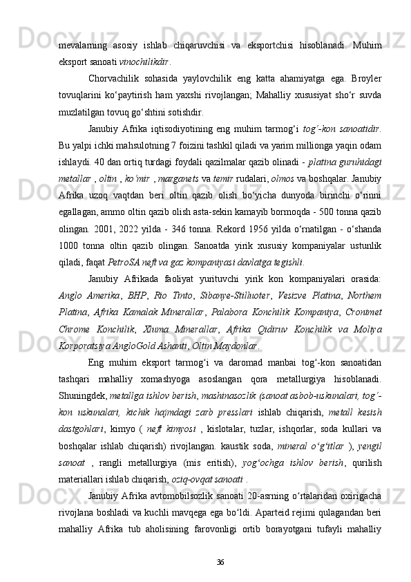 mevalarning   asosiy   ishlab   chiqaruvchisi   va   eksportchisi   hisoblanadi.   Muhim
eksport sanoati  vinochilikdir .
Chorvachilik   sohasida   yaylovchilik   eng   katta   ahamiyatga   ega.   Broyler
tovuqlarini   ko‘paytirish   ham   yaxshi   rivojlangan;   Mahalliy   xususiyat   sho‘r   suvda
muzlatilgan tovuq go‘shtini sotishdir.
Janubiy   Afrika   iqtisodiyotining   eng   muhim   tarmog‘i   tog‘-kon   sanoatidir .
Bu yalpi ichki mahsulotning 7 foizini tashkil qiladi va yarim millionga yaqin odam
ishlaydi. 40 dan ortiq turdagi foydali qazilmalar qazib olinadi -  platina guruhidagi
metallar  ,  oltin  ,  ko‘mir  ,  marganets  va  temir  rudalari,  olmos  va boshqalar. Janubiy
Afrika   uzoq   vaqtdan   beri   oltin   qazib   olish   bo‘yicha   dunyoda   birinchi   o‘rinni
egallagan, ammo oltin qazib olish asta-sekin kamayib bormoqda - 500 tonna qazib
olingan.  2001,   2022  yilda   -   346  tonna.   Rekord   1956  yilda   o‘rnatilgan  -   o‘shanda
1000   tonna   oltin   qazib   olingan.   Sanoatda   yirik   xususiy   kompaniyalar   ustunlik
qiladi, faqat  PetroSA neft va gaz kompaniyasi davlatga tegishli .
Janubiy   Afrikada   faoliyat   yurituvchi   yirik   kon   kompaniyalari   orasida:
Anglo   Amerika ,   BHP ,   Rio   Tinto ,   Sibanye-Stilluoter ,   Vesizve   Platina ,   Northem
Platina ,   Afrika   Kamalak   Minerallar ,   Palabora   Konchilik   Kompaniya ,   Cronimet
Chrome   Konchilik ,   Xluma   Minerallar ,   Afrika   Qidiruv   Konchilik   va   Moliya
Korporatsiya  AngloGold   Ashanti ,  Oltin   Maydonlar .
Eng   muhim   eksport   tarmog i   va   daromad   manbai   tog -kon   sanoatidanʻ ʻ
tashqari   mahalliy   xomashyoga   asoslangan   qora   metallurgiya   hisoblanadi.
Shuningdek,  metallga ishlov berish ,  mashinasozlik (sanoat asbob-uskunalari, tog‘-
kon   uskunalari,   kichik   hajmdagi   zarb   presslari   ishlab   chiqarish,   metall   kesish
dastgohlari ,   kimyo   (   neft   kimyosi   ,   kislotalar,   tuzlar,   ishqorlar,   soda   kullari   va
boshqalar   ishlab   chiqarish)   rivojlangan.   kaustik   soda,   mineral   o g itlar  	
ʻ ʻ ),   yengil
sanoat   ,   rangli   metallurgiya   (mis   eritish),   yog ochga   ishlov   berish	
ʻ ,   qurilish
materiallari ishlab chiqarish,  oziq-ovqat sanoati  .
Janubiy   Afrika   avtomobilsozlik   sanoati   20-asrning   o rtalaridan   oxirigacha	
ʻ
rivojlana boshladi va kuchli mavqega ega bo ldi. Aparteid rejimi qulagandan beri	
ʻ
mahalliy   Afrika   tub   aholisining   farovonligi   ortib   borayotgani   tufayli   mahalliy
36 