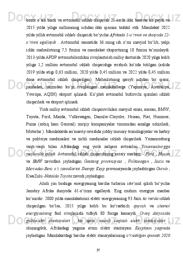 bozor o‘sib bordi va avtomobil ishlab chiqarish 21-asrda ikki baravar ko‘paydi va
2015   yilda   yiliga   millionning   uchdan   ikki   qismini   tashkil   etdi.   Mamlakat   2022
yilda yillik avtomobil ishlab chiqarish bo‘yicha  Afrikada 1-o‘rinni va dunyoda 22-
o‘rinni   egallaydi   .   Avtomobil   sanoatida   36   ming   ish   o‘rni   mavjud   bo‘lib,   yalpi
ichki   mahsulotning   7,5   foizini   va   mamlakat   eksportining   10   foizini   ta’minlaydi.
2013-yilda APDP avtomobilsozlikni rivojlantirish milliy dasturida 2020 yilga kelib
yiliga   1,2   million   avtomobil   ishlab   chiqarishga   erishish   ko‘zda   tutilgan   (aslida
2019 yilda atigi 0,63 million, 2020 yilda 0,45 million va 2022 yilda 0,45 million
dona   avtomobil   ishlab   chiqarilgan).   Mahsulotning   qariyb   uchdan   bir   qismi,
jumladan,   yarmidan   ko pi   rivojlangan   mamlakatlarga   (Yaponiya,   Avstraliya,ʻ
Yevropa,   AQSH)   eksport   qilinadi.   Ko‘plab   avtomobil   butlovchi   qismlari   ishlab
chiqariladi va eksport qilinadi.
Yirik milliy avtomobil ishlab chiqaruvchilari mavjud emas, asosan, BMW,
Toyota,   Ford,   Mazda,   Volkswagen,   Daimler-Chrysler,   Nissan,   Fiat,   Hummer,
Puma   (sobiq   ham   General)   xorijiy   kompaniyalar   tomonidan   amalga   oshiriladi;
Motorlar ). Mamlakatda an’anaviy ravishda jiddiy xususiy texnologiyalar va harbiy
va   politsiya   mashinalari   va   zirhli   mashinalar   ishlab   chiqariladi.   Yoxannesburg
vaqti-vaqti   bilan   Afrikadagi   eng   yirik   xalqaro   avtosalon   Yoxannesburgga
mezbonlik   qiladi.   Avtomobil   ishlab  chiqarishning  asosiy  markazi  -   Ford   ,   Nissan
va   BMW   zavodlari   joylashgan   Gauteng   provinsiyasi   ;   Volkswagen   ,   Isuzu   va
Mercedes-Benz o‘z zavodlarini   Sharqiy Keyp  provinsiyasida joylashtirgan   Guruh  ;
KwaZulu  -Natalda  Toyota  zavodi joylashgan  .
Aholi   jon   boshiga   energiyaning   barcha   turlarini   iste’mol   qilish   bo‘yicha
Janubiy   Afrika   dunyoda   61-o‘rinni   egallaydi.   Eng   muhim   energiya   manbai
ko‘mirdir. 2000 yilda mamlakatimiz elektr energiyasining 93 foizi  ko‘mirda  ishlab
chiqarilgan   bo‘lsa,   2015   yilga   kelib   bu   ko‘rsatkich   quyosh   va   shamol
energiyasining   faol   rivojlanishi   tufayli   80   foizga   kamaydi.   Oranj   daryosida
gidroelektr   stantsiyalari   ,   bir   qator   nasosli   saqlash   elektr   stantsiyalari   ,
shuningdek,   Afrikadagi   yagona   atom   elektr   stantsiyasi   Keyptaun   yaqinida
joylashgan. Mamlakatdagi barcha elektr stansiyalarining   o rnatilgan quvvati 2020	
ʻ
37 