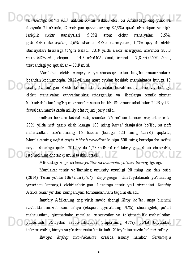 yil   holatiga   ko ra   62,7  ʻ million   kVtni   tashkil   etdi,   bu   Afrikadagi   eng   yirik   va
dunyoda   21-o rinda;   O rnatilgan   quvvatlarning   87,9%i   qazib   olinadigan   yoqilg i
ʻ ʻ ʻ
issiqlik   elektr   stansiyalari,   5,2%i   atom   elektr   stansiyalari,   2,5%i
gidroelektrostansiyalar,   2,6%i   shamol   elektr   stansiyalari,   1,6%i   quyosh   elektr
stansiyalari   hissasiga   to g ri   keladi.   2019   yilda   elektr   energiyasi   iste moli   202,3	
ʻ ʻ ʼ
mlrd   kVt/soat   ,   eksport   –   14,5   mlrd.kVt   /soat,   import   –   7,8   mlrd.kVt   /soat,
uzatishdagi yo‘qotishlar – 22,9 mlrd.
Mamlakat   elektr   energiyasi   yetishmasligi   bilan   bog‘liq   muammolarni
boshdan   kechirmoqda.   2022-yilning   mart   oyidan   boshlab   mamlakatda   kuniga   12
soatgacha   bo‘lgan   elektr   ta’minotida   uzilishlar   kuzatilmoqda.   Bunday   holatga
elektr   stansiyalari   quvvatlarining   eskirganligi   va   jihozlarga   texnik   xizmat
ko‘rsatish bilan bog‘liq muammolar sabab bo‘ldi. Shu munosabat bilan 2023-yil 9-
fevraldan mamlakatda milliy ofat rejimi joriy etildi.
million   tonnani   tashkil   etdi,   shundan   75   million   tonnasi   eksport   qilindi.
2021   yilda   neft   qazib   olish   kuniga   100   ming   barrel   darajasida   bo‘lib,   bu   neft
mahsulotlari   iste’molining   15   foizini   (kuniga   623   ming   barrel)   qopladi;
Mamlakatning   neftni  qayta  ishlash  zavodlari   kuniga 500  ming barrelgacha  neftni
qayta   ishlashga   qodir.   2019-yilda   1,23   milliard   m³   tabiiy   gaz   ishlab   chiqarilib,
iste molning chorak qismini tashkil etadi.	
ʼ
Afrikadagi eng zich  temir yo‘llar  va  avtomobil yo‘llari tarmog‘iga ega.
Mamlakat   temir   yo llarining   umumiy   uzunligi   20   ming   km   dan   ortiq	
ʻ
(2014). Temir yo‘llar 1067 mm (3’6") "  Keyp gauge  " dan foydalanadi; yo‘llarning
yarmidan   kamrog‘i   elektrlashtirilgan.   Lesotoga   temir   yo‘l   xizmatlari   Janubiy
Afrika temir yo‘llari kompaniyasi tomonidan ham taqdim etiladi.
Janubiy   Afrikaning   eng   yirik   savdo   sherigi   Xitoy   bo‘lib ,   unga   birinchi
navbatda   mineral   xom   ashyo   (eksport   qiymatining   70%),   shuningdek,   po‘lat
mahsulotlari,   qimmatbaho   metallar,   sabzavotlar   va   to‘qimachilik   mahsulotlari
yuboriladi;   Xitoydan   asbob-uskunalar   (importning   46%),   po lat   buyumlar,	
ʻ
to qimachilik, kimyo va plastmassalar keltiriladi. Xitoy bilan savdo balansi salbiy.	
ʻ
Evropa   Ittifoqi   mamlakatlari   orasida   asosiy   hamkor   Germaniya
38 