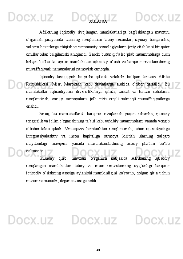 XULOSA
Afrikaning   iqtisodiy   rivojlangan   mamlakatlariga   bag‘ishlangan   mavzuni
o‘rganish   jarayonida   ularning   rivojlanishi   tabiiy   resurslar,   siyosiy   barqarorlik,
xalqaro bozorlarga chiqish va zamonaviy texnologiyalarni joriy etish kabi bir qator
omillar bilan belgilanishi aniqlandi. Garchi butun qit’a ko‘plab muammolarga duch
kelgan   bo‘lsa-da,   ayrim   mamlakatlar   iqtisodiy   o‘sish   va   barqaror   rivojlanishning
muvaffaqiyatli namunalarini namoyish etmoqda.
Iqtisodiy   taraqqiyoti   bo‘yicha   qit’ada   yetakchi   bo‘lgan   Janubiy   Afrika
Respublikasi,   Misr,   Marokash   kabi   davlatlarga   alohida   e’tibor   qaratildi.   Bu
mamlakatlar   iqtisodiyotini   diversifikatsiya   qilish,   sanoat   va   turizm   sohalarini
rivojlantirish,   xorijiy   sarmoyalarni   jalb   etish   orqali   salmoqli   muvaffaqiyatlarga
erishdi.
Biroq,   bu   mamlakatlarda   barqaror   rivojlanish   yuqori   ishsizlik,   ijtimoiy
tengsizlik va iqlim o‘zgarishining ta’siri kabi tarkibiy muammolarni yanada yengib
o‘tishni   talab   qiladi.   Mintaqaviy   hamkorlikni   rivojlantirish,   jahon   iqtisodiyotiga
integratsiyalashuv   va   inson   kapitaliga   sarmoya   kiritish   ularning   xalqaro
maydondagi   mavqeini   yanada   mustahkamlashning   asosiy   jihatlari   bo‘lib
qolmoqda.
Shunday   qilib,   mavzuni   o‘rganish   natijasida   Afrikaning   iqtisodiy
rivojlangan   mamlakatlari   tabiiy   va   inson   resurslarining   uyg‘unligi   barqaror
iqtisodiy   o‘sishning   asosiga   aylanishi   mumkinligini   ko‘rsatib,   qolgan   qit’a   uchun
muhim namunadir, degan xulosaga keldi.
40 