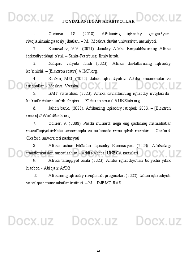 FOYDALANILGAN ADABIYOTLAR
1. Glebova,   I.S.   (2018).   Afrikaning   iqtisodiy   geografiyasi:
rivojlanishning asosiy jihatlari. – M.: Moskva davlat universiteti nashriyoti.
2. Konovalov,   V.V.   (2021).   Janubiy   Afrika   Respublikasining   Afrika
iqtisodiyotidagi o‘rni. – Sankt-Peterburg: Ilmiy kitob.
3. Xalqaro   valyuta   fondi   (2023).   Afrika   davlatlarining   iqtisodiy
ko‘rinishi. – [Elektron resurs] // IMF.org.
4. Roskin,   M.G.   (2020).   Jahon   iqtisodiyotida   Afrika:   muammolar   va
istiqbollar. - Moskva: Vyshka.
5. BMT   statistikasi   (2023).   Afrika   davlatlarining   iqtisodiy   rivojlanishi:
ko‘rsatkichlarni ko‘rib chiqish. – [Elektron resurs] // UNStats.org.
6. Jahon   banki   (2023).   Afrikaning   iqtisodiy   istiqboli   2023.   –   [Elektron
resurs] // WorldBank.org.
7. Collier,   P.   (2008).   Pastki   milliard:   nega   eng   qashshoq   mamlakatlar
muvaffaqiyatsizlikka   uchramoqda   va   bu   borada   nima   qilish   mumkin.   -   Oksford:
Oksford universiteti nashriyoti.
8. Afrika   uchun   Millatlar   Iqtisodiy   Komissiyasi   (2023).   Afrikadagi
transformatsion sanoatlashuv. - Addis-Abeba: UNECA nashrlari.
9. Afrika   taraqqiyot   banki   (2023).   Afrika   iqtisodiyotlari   bo‘yicha   yillik
hisobot. - Abidjan: AfDB.
10. Afrikaning iqtisodiy rivojlanish prognozlari (2022). Jahon iqtisodiyoti
va xalqaro munosabatlar instituti. – M .: IMEMO RAS.
41 