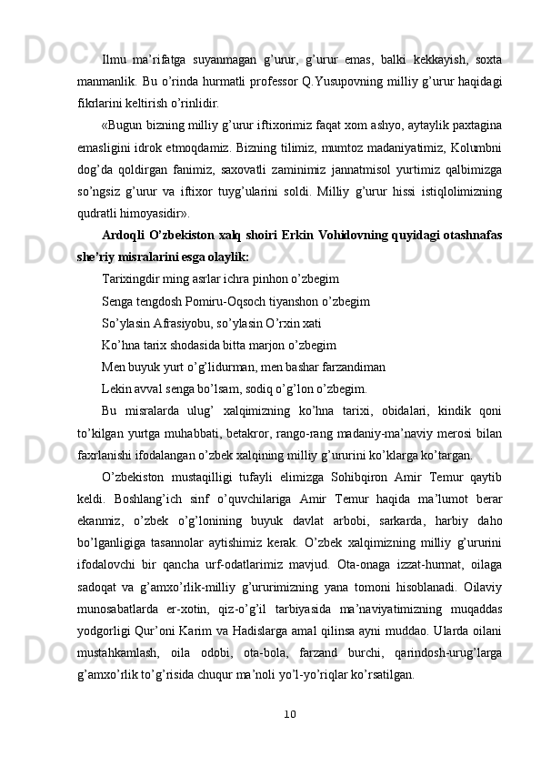 Ilmu   ma’rifatga   suyanmagan   g’urur,   g’urur   emas,   balki   kekkayish,   soxta
manmanlik. Bu o’rinda hurmatli  professor  Q.Yusupovning milliy g’urur  haqidagi
fikrlarini keltirish o’rinlidir.
«Bugun bizning milliy g’urur iftixorimiz faqat xom ashyo, aytaylik paxtagina
emasligini idrok etmoqdamiz. Bizning tilimiz, mumtoz madaniyatimiz, Kolumbni
dog’da   qoldirgan   fanimiz,   saxovatli   zaminimiz   jannatmisol   yurtimiz   qalbimizga
so’ngsiz   g’urur   va   iftixor   tuyg’ularini   soldi.   Milliy   g’urur   hissi   istiqlolimizning
qudratli himoyasidir».
Ardoqli O’zbekiston xalq shoiri Erkin Vohidovning quyidagi otashnafas
she’riy misralarini esga olaylik:
Tarixingdir ming asrlar ichra pinhon o’zbegim
Senga tengdosh Pomiru-Oqsoch tiyanshon o’zbegim
So’ylasin Afrasiyobu, so’ylasin O’rxin xati
Ko’hna tarix shodasida bitta marjon o’zbegim
Men buyuk yurt o’g’lidurman, men bashar farzandiman
Lekin avval senga bo’lsam, sodiq o’g’lon o’zbegim.
Bu   misralarda   ulug’   xalqimizning   ko’hna   tarixi,   obidalari,   kindik   qoni
to’kilgan   yurtga   muhabbati,   betakror,  rango-rang  madaniy-ma’naviy   merosi   bilan
faxrlanishi ifodalangan o’zbek xalqining milliy g’ururini ko’klarga ko’targan.
O’zbekiston   mustaqilligi   tufayli   elimizga   Sohibqiron   Amir   Temur   qaytib
keldi.   Boshlang’ich   sinf   o’quvchilariga   Amir   Temur   haqida   ma’lumot   berar
ekanmiz,   o’zbek   o’g’lonining   buyuk   davlat   arbobi,   sarkarda,   harbiy   daho
bo’lganligiga   tasannolar   aytishimiz   kerak.   O’zbek   xalqimizning   milliy   g’ururini
ifodalovchi   bir   qancha   urf-odatlarimiz   mavjud.   Ota-onaga   izzat-hurmat,   oilaga
sadoqat   va   g’amxo’rlik-milliy   g’ururimizning   yana   tomoni   hisoblanadi.   Oilaviy
munosabatlarda   er-xotin,   qiz-o’g’il   tarbiyasida   ma’naviyatimizning   muqaddas
yodgorligi  Qur’oni  Karim va Hadislarga amal qilinsa ayni  muddao. Ularda oilani
mustahkamlash,   oila   odobi,   ota-bola,   farzand   burchi,   qarindosh-urug’larga
g’amxo’rlik to’g’risida chuqur ma’noli yo’l-yo’riqlar ko’rsatilgan.
10 