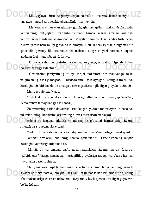 Milliy g’oya – inson va jamiyat hayotida ma’no – mazmun baxsh etadigan, 
uni ezgu maqsad sari yetaklaydigan fikrlar majmuyidir.
Mafkura   esa   muayyan   ijtimoiy   guruh,   ijtimoiy   qatlam,   millat,   davlat,   xalq
jamiyatning   ehtiyojlari,   maqsad-intilishlari   hamda   ularni   amalga   oshirish
tamoyillarini o’zida mujassam etadigan g’oyalar tizimidir. Har qanday tushuncha,
fikr va qarash ham milliy g’oya bo’la olmaydi. Chunki shaxsiy fikr–o’ziga xos bir
qarashdir.   Ijtimoiy   fikr   esa–voqelikka   nisbatan   o’zgarish   yoki   harakatni   taqazo
etadigan faol munosabatni ifodalaydi.
G’oya ana shu munosabatni harakatga, jarayonga, zarurat tug’ilganda, butun
bir davr tarixiga aylantiradi.
O’zbekiston   jamiyatining   milliy   istiqlol   mafkurasi,   o’z   mohiyatiga   ko’ra
xalqimizning   asosiy   maqsad   –   muddaolarini   ifodalaydigan,   uning   o’tmishi   va
kelajagini bir-biri istaklarini amalga oshirishga xizmat qiladigan g’oyalar tizimidir.
Milliy istiqlol mafkurasi:
O’zbekiston Respublikasi Konstitutsiyasi, milliy va umuminsoniy qadriyatlar,
demokratiya tamoyillariga asoslanadi;
Xalqimizning   asrlar   davomida   shakllangan   yuksak   ma’naviyati,   a’nana   va
udumlari, ulug’ bobokalonlarimizning o’lmas merosidan oziqlanadi;
Adolat   va   haqiqat,   erkinlik   va   mustaqillik   g’oyalari   hamda   xalqimizning
ishonch va e’tiqodini aks ettiradi;
Yurt tinchligi, vatan ravnaqi va xalq faravonligini ta’minlashga xizmat qiladi;
Jamiyat   a’zolarini   aholining   barcha   qatlamlarini   O’zbekistonning   buyuk
kelajagini yaratishga safarbar etadi;
Millati,   tili   va   dinidan   qat’iy   nazar,   mamlakatimizning   har   bir   fuqarosi
qalbida ona Vatanga muhabbat, mustaqillik g’oyalariga sadoqat va o’zaro hurmat
tuyg’usini qaror toptiradi;
Milliy mafkura faqat bugun emas, balki hamma zamonlarda ham eng dolzarb
siyosiy-ijtimoiy masala, jamiyatni sog’lom, ezgu maqsadlar sari birlashtirib, uning
o’z muddaolariga erishishi uchun ma’naviy-ruhiy kuch-quvvat beradigan poydevor
bo’lib kelgan.
12 