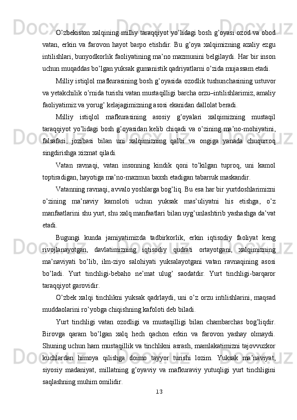 O’zbekiston xalqining milliy taraqqiyot yo’lidagi bosh g’oyasi ozod va obod
vatan,   erkin   va   farovon   hayot   barpo   etishdir.   Bu   g’oya   xalqimizning   azaliy   ezgu
intilishlari, bunyodkorlik faoliyatining ma’no mazmunini belgilaydi. Har bir inson
uchun muqaddas bo’lgan yuksak gumanistik qadriyatlarni o’zida mujassam etadi.
Milliy istiqlol mafkurasining bosh g’oyasida ozodlik tushunchasining ustuvor
va yetakchilik o’rnida turishi vatan mustaqilligi barcha orzu–intilishlarimiz, amaliy
faoliyatimiz va yorug’ kelajagimizning asosi ekanidan dallolat beradi.
Milliy   istiqlol   mafkurasining   asosiy   g’oyalari   xalqimizning   mustaqil
taraqqiyot  yo’lidagi bosh g’oyasidan kelib chiqadi va o’zining ma’no-mohiyatini,
falsafasi,   jozibasi   bilan   uni   xalqimizning   qalbi   va   ongiga   yanada   chuqurroq
singdirishga xizmat qiladi.
Vatan   ravnaqi,   vatan   insonning   kindik   qoni   to’kilgan   tuproq,   uni   kamol
toptiradigan, hayotiga ma’no-mazmun baxsh etadigan tabarruk maskandir.
Vatanning ravnaqi, avvalo yoshlarga bog’liq. Bu esa har bir yurtdoshlarimizni
o’zining   ma’naviy   kamoloti   uchun   yuksak   mas’uliyatni   his   etishga,   o’z
manfaatlarini shu yurt, shu xalq manfaatlari bilan uyg’unlashtirib yashashga da’vat
etadi.
Bugungi   kunda   jamiyatimizda   tadbirkorlik,   erkin   iqtisodiy   faoliyat   keng
rivojlanayotgan,   davlatimizning   iqtisodiy   qudrati   ortayotgani,   xalqimizning
ma’naviyati   bo’lib,   ilm-ziyo   salohiyati   yuksalayotgani   vatan   ravnaqining   asosi
bo’ladi.   Yurt   tinchligi-bebaho   ne’mat   ulug’   saodatdir.   Yurt   tinchligi-barqaror
taraqqiyot garovidir.
O’zbek   xalqi   tinchlikni   yuksak   qadrlaydi,   uni   o’z   orzu   intilishlarini,   maqsad
muddaolarini ro’yobga chiqishning kafoloti deb biladi.
Yurt   tinchligi   vatan   ozodligi   va   mustaqilligi   bilan   chambarchas   bog’liqdir.
Birovga   qaram   bo’lgan   xalq   hech   qachon   erkin   va   farovon   yashay   olmaydi.
Shuning uchun ham mustaqillik va tinchlikni asrash, mamlakatimizni tajovvuzkor
kuchlardan   himoya   qilishga   doimo   tayyor   turishi   lozim.   Yuksak   ma’naviyat,
siyosiy   madaniyat,   millatning   g’oyaviy   va   mafkuraviy   yutuqligi   yurt   tinchligini
saqlashning muhim omilidir.
13 