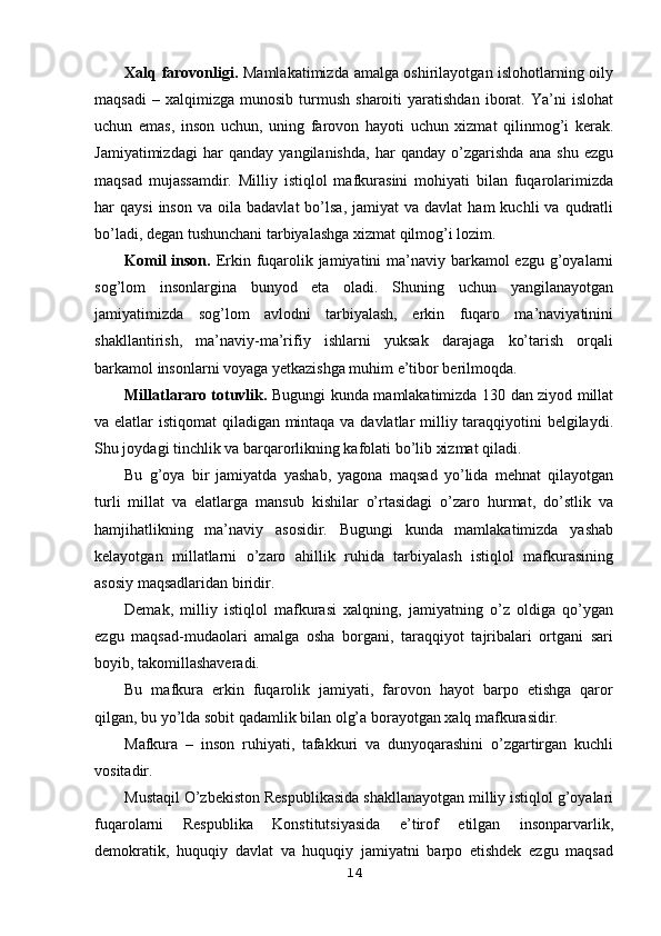 Xalq farovonligi.   Mamlakatimizda amalga oshirilayotgan islohotlarning oily
maqsadi   –  xalqimizga   munosib   turmush   sharoiti   yaratishdan   iborat.   Ya’ni   islohat
uchun   emas,   inson   uchun,   uning   farovon   hayoti   uchun   xizmat   qilinmog’i   kerak.
Jamiyatimizdagi   har   qanday   yangilanishda,   har   qanday   o’zgarishda   ana   shu   ezgu
maqsad   mujassamdir.   Milliy   istiqlol   mafkurasini   mohiyati   bilan   fuqarolarimizda
har   qaysi  inson   va  oila  badavlat  bo’lsa,  jamiyat  va  davlat   ham   kuchli   va  qudratli
bo’ladi, degan tushunchani tarbiyalashga xizmat qilmog’i lozim.
Komil  inson.   Erkin fuqarolik jamiyatini  ma’naviy barkamol ezgu g’oyalarni
sog’lom   insonlargina   bunyod   eta   oladi.   Shuning   uchun   yangilanayotgan
jamiyatimizda   sog’lom   avlodni   tarbiyalash,   erkin   fuqaro   ma’naviyatinini
shakllantirish,   ma’naviy-ma’rifiy   ishlarni   yuksak   darajaga   ko’tarish   orqali
barkamol insonlarni voyaga yetkazishga muhim e’tibor berilmoqda.
Millatlararo totuvlik.   Bugungi kunda mamlakatimizda 130 dan ziyod millat
va elatlar istiqomat  qiladigan mintaqa va davlatlar  milliy taraqqiyotini  belgilaydi.
Shu joydagi tinchlik va barqarorlikning kafolati bo’lib xizmat qiladi.
Bu   g’oya   bir   jamiyatda   yashab,   yagona   maqsad   yo’lida   mehnat   qilayotgan
turli   millat   va   elatlarga   mansub   kishilar   o’rtasidagi   o’zaro   hurmat,   do’stlik   va
hamjihatlikning   ma’naviy   asosidir.   Bugungi   kunda   mamlakatimizda   yashab
kelayotgan   millatlarni   o’zaro   ahillik   ruhida   tarbiyalash   istiqlol   mafkurasining
asosiy maqsadlaridan biridir.
Demak,   milliy   istiqlol   mafkurasi   xalqning,   jamiyatning   o’z   oldiga   qo’ygan
ezgu   maqsad-mudaolari   amalga   osha   borgani,   taraqqiyot   tajribalari   ortgani   sari
boyib, takomillashaveradi.
Bu   mafkura   erkin   fuqarolik   jamiyati,   farovon   hayot   barpo   etishga   qaror
qilgan, bu yo’lda sobit qadamlik bilan olg’a borayotgan xalq mafkurasidir.
Mafkura   –   inson   ruhiyati,   tafakkuri   va   dunyoqarashini   o’zgartirgan   kuchli
vositadir.
Mustaqil O’zbekiston Respublikasida shakllanayotgan milliy istiqlol g’oyalari
fuqarolarni   Respublika   Konstitutsiyasida   e’tirof   etilgan   insonparvarlik,
demokratik,   huquqiy   davlat   va   huquqiy   jamiyatni   barpo   etishdek   ezgu   maqsad
14 