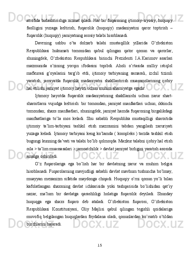 atrofida birlashtirishga xizmat qiladi. Har bir fuqaroning ijtimoiy-siyosiy, huquqiy
faolligini   yuzaga   keltirish,   fuqarolik   (huquqiy)   madaniyatini   qaror   toptirish   –
fuqarolik (huquqiy) jamiyatning asosiy talabi hisoblanadi.
Davrning   ushbu   o’ta   dolzarb   talabi   mustaqillik   yillarida   O’zbekiston
Respublikasi   hukumati   tomonidan   qabul   qilingan   qator   qonun   va   qarorlar,
shuningdek,   O’zbekiston   Respublikasi   birinchi   Prezidenti   I.A.Karimov   asarlari
mazmunida   o’zining   yorqin   ifodasini   topibdi.   Aholi   o’rtasida   milliy   istiqlol
mafkurasi   g’oyalarini   targ’ib   etdi,   ijtimoiy   tarbiyaning   samarali,   izchil   tizimli
yaratish,   jamiyatda   fuqarolik   madaniyatni   shakllantirish   muammolarining   ijobiy
hal etilishi jamiyat ijtimoiy hayoti uchun muhim ahamiyatga egadir.
Ijtimoiy   hayotda   fuqarolik   madaniyatining   shakllanishi   uchun   zarur   shart-
sharoitlarni   vujudga   keltirish:   bir   tomondan,   jamiyat   manfaatlari   uchun;   ikkinchi
tomondan; shaxs manfaatlari, shuningdek, jamiyat hamda fuqaroning birgalikdagi
manfaatlariga   to’la   mos   keladi.   Shu   sababli   Respublika   mustaqilligi   sharoitida
ijtimoiy   ta’lim-tarbiyani   tashkil   etish   mazmunini   tabdan   yangilash   zaruriyati
yuzaga keladi. Ijtimoiy tarbiyani keng ko’lamda ( kompleks ) tarzda tashkil  etish
bugungi kunning da’vati va talabi bo’lib qolmoqda. Mazkur talabni ijobiy hal etish
oila > ta’lim muassasalari > jamoatchilik > davlat jamiyat birligini yaratish asosida
amalga oshiriladi.
O’z   fuqarolariga   ega   bo’lish   har   bir   davlatning   zarur   va   muhim   belgisi
hisoblanadi. Fuqarolarning mavjudligi sababli davlat mavhum tushuncha bo’lmay,
muayyan   mexanizm   sifatida   maydonga   chiqadi.   Huquqiy   o’rni   qonun   yo’li   bilan
kafolatlangan   shaxsning   davlat   ichkarisida   yoki   tashqarisida   bo’lishidan   qat’iy
nazar,   ma’lum   bir   davlatga   qarashliligi   holatiga   fuqarolik   deyiladi.   Shunday
huquqga   ega   shaxs   fuqaro   deb   ataladi.   O’zbekiston   fuqarosi,   O’zbekiston
Respublikasi   Konstitusiyasi,   Oliy   Majlisi   qabul   qilingan   tegishli   qoidalariga
muvofiq  belgilangan huquqlardan  foydalana  oladi,  qonunlardan  ko’rsatib  o’tildan
burchlarini bajaradi.
15 