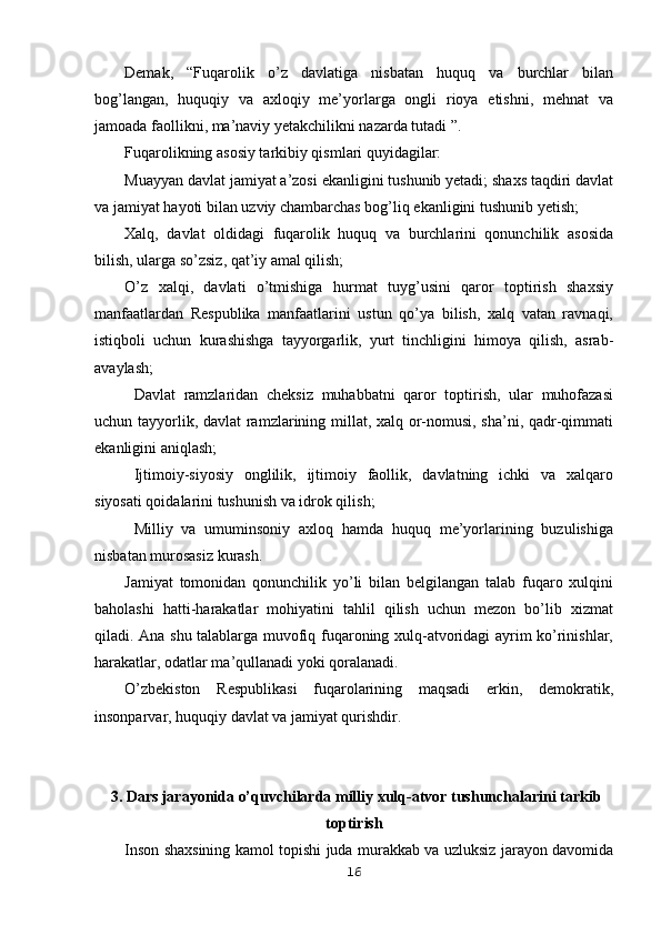 Demak,   “Fuqarolik   o’z   davlatiga   nisbatan   huquq   va   burchlar   bilan
bog’langan,   huquqiy   va   axloqiy   me’yorlarga   ongli   rioya   etishni,   mehnat   va
jamoada faollikni, ma’naviy yetakchilikni nazarda tutadi ”.
Fuqarolikning asosiy tarkibiy qismlari quyidagilar:
Muayyan davlat jamiyat a’zosi ekanligini tushunib yetadi; shaxs taqdiri davlat
va jamiyat hayoti bilan uzviy chambarchas bog’liq ekanligini tushunib yetish;
Xalq,   davlat   oldidagi   fuqarolik   huquq   va   burchlarini   qonunchilik   asosida
bilish, ularga so’zsiz, qat’iy amal qilish;
O’z   xalqi,   davlati   o’tmishiga   hurmat   tuyg’usini   qaror   toptirish   shaxsiy
manfaatlardan   Respublika   manfaatlarini   ustun   qo’ya   bilish,   xalq   vatan   ravnaqi,
istiqboli   uchun   kurashishga   tayyorgarlik,   yurt   tinchligini   himoya   qilish,   asrab-
avaylash;
Davlat   ramzlaridan   cheksiz   muhabbatni   qaror   toptirish,   ular   muhofazasi
uchun tayyorlik, davlat  ramzlarining millat, xalq or-nomusi, sha’ni, qadr-qimmati
ekanligini aniqlash;
Ijtimoiy-siyosiy   onglilik,   ijtimoiy   faollik,   davlatning   ichki   va   xalqaro
siyosati qoidalarini tushunish va idrok qilish;
Milliy   va   umuminsoniy   axloq   hamda   huquq   me’yorlarining   buzulishiga
nisbatan murosasiz kurash.
Jamiyat   tomonidan   qonunchilik   yo’li   bilan   belgilangan   talab   fuqaro   xulqini
baholashi   hatti-harakatlar   mohiyatini   tahlil   qilish   uchun   mezon   bo’lib   xizmat
qiladi. Ana shu talablarga muvofiq fuqaroning xulq-atvoridagi ayrim ko’rinishlar,
harakatlar, odatlar ma’qullanadi yoki qoralanadi.
O’zbekiston   Respublikasi   fuqarolarining   maqsadi   erkin,   demokratik,
insonparvar, huquqiy davlat va jamiyat qurishdir.
 3 . Dars jarayonida o’quvchilarda milliy xulq-atvor tushunchalarini tarkib
toptirish
Inson shaxsining kamol topishi juda murakkab va uzluksiz jarayon davomida
16 